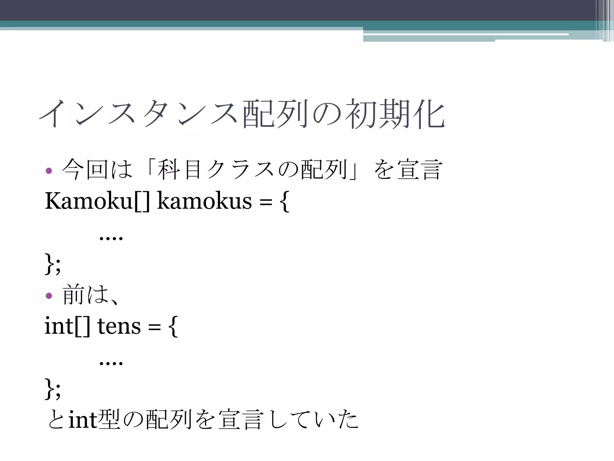 インスタンス配列の初期化
• 今回は「科目クラスの配列」を宣言
Kamoku[] kamokus = {
....
};
• 前は、
int[] tens = {
....
};
とint型の配列を宣言していた

 