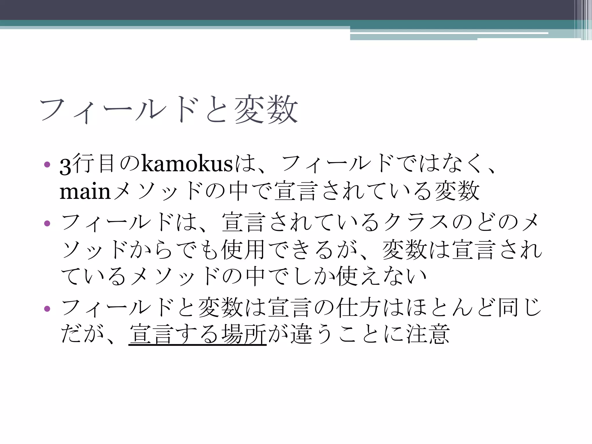 フィールドと変数
• 3行目のkamokusは、フィールドではなく、
mainメソッドの中で宣言されている変数
• フィールドは、宣言されているクラスのどのメ
ソッドからでも使用できるが、変数は宣言され
ているメソッドの中でしか使えない
• フィールドと変数は宣言の仕方はほとんど同じ
だが、宣言する場所が違うことに注意

 
