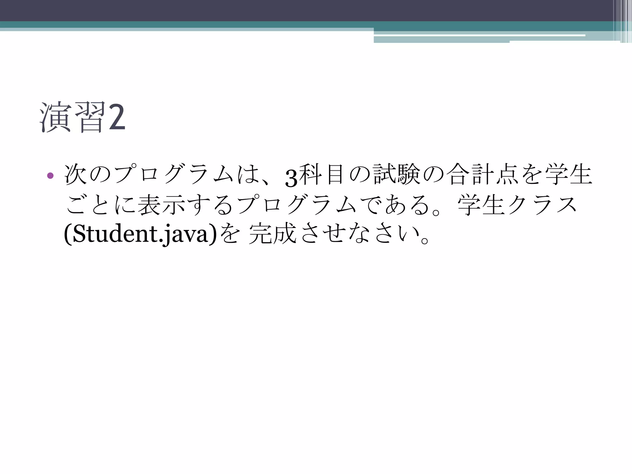 演習2
• 次のプログラムは、3科目の試験の合計点を学生
ごとに表示するプログラムである。学生クラス
(Student.java)を 完成させなさい。

 