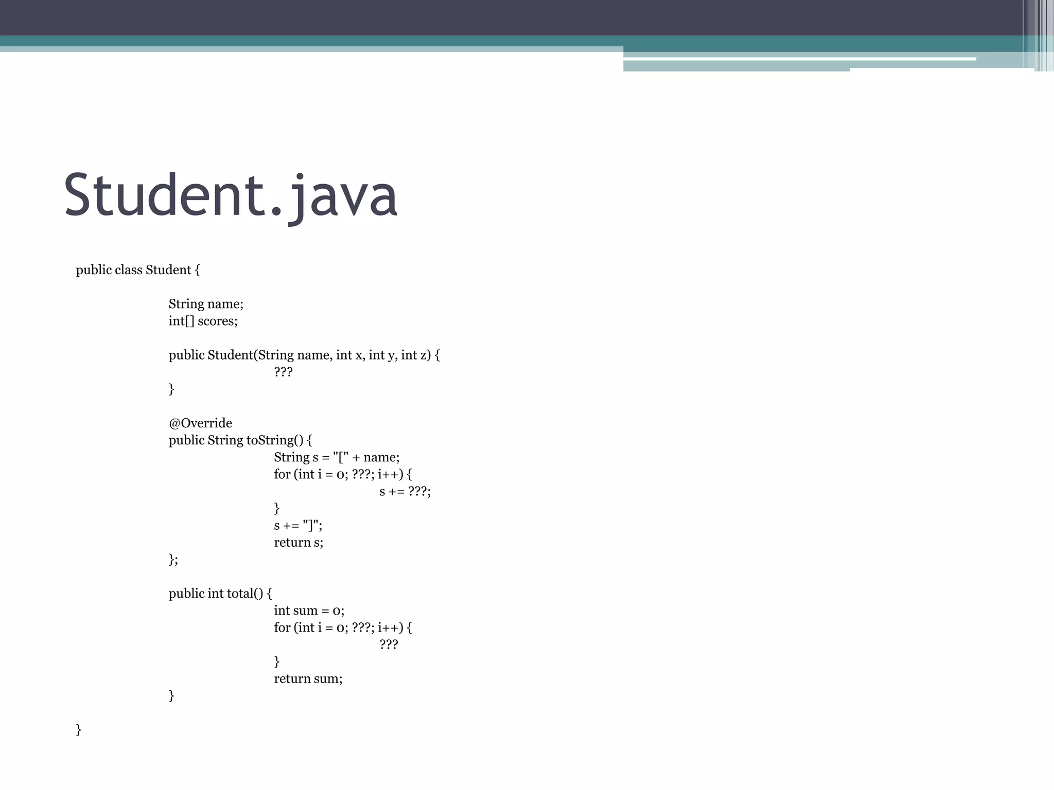 Student.java
public class Student {
String name;
int[] scores;
public Student(String name, int x, int y, int z) {
???
}
@Override
public String toString() {
String s = "[" + name;
for (int i = 0; ???; i++) {
s += ???;
}
s += "]";
return s;
};
public int total() {
int sum = 0;
for (int i = 0; ???; i++) {
???
}
return sum;
}
}

 