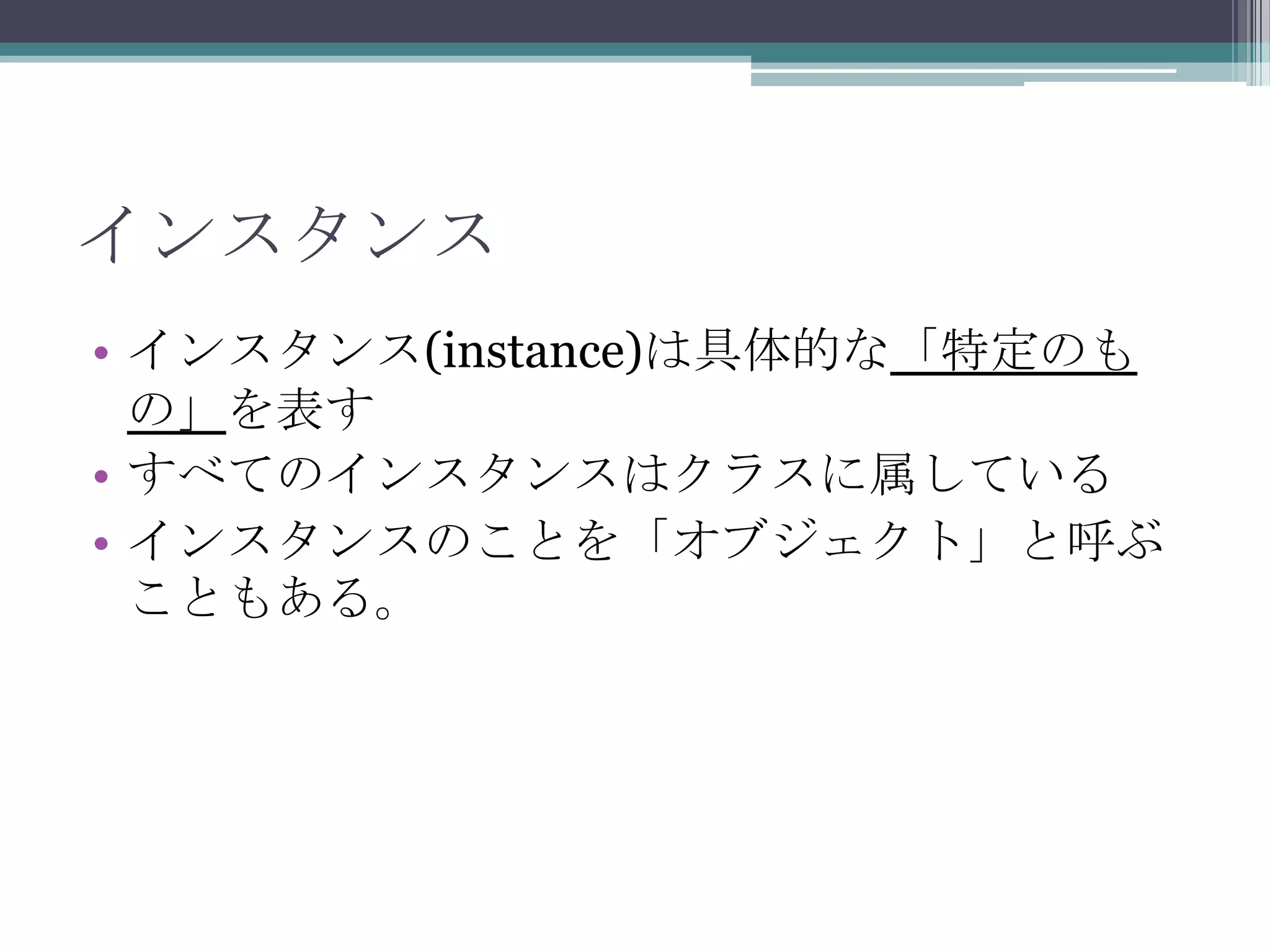 インスタンス
• インスタンス(instance)は具体的な「特定のも
の」を表す
• すべてのインスタンスはクラスに属している
• インスタンスのことを「オブジェクト」と呼ぶ
こともある。

 