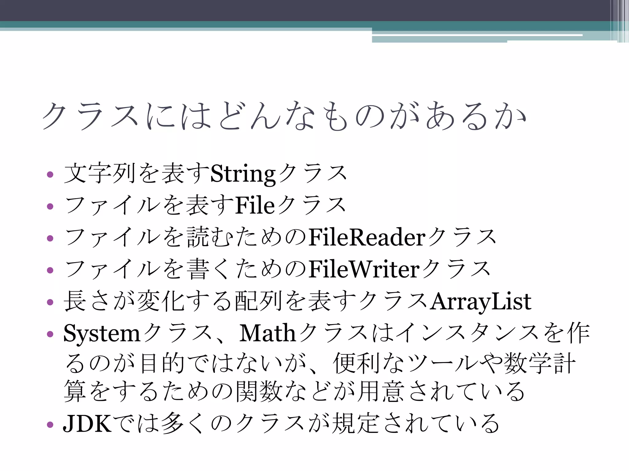 クラスにはどんなものがあるか
•
•
•
•
•
•

文字列を表すStringクラス
ファイルを表すFileクラス
ファイルを読むためのFileReaderクラス
ファイルを書くためのFileWriterクラス
長さが変化する配列を表すクラスArrayList
Systemクラス、Mathクラスはインスタンスを作
るのが目的ではないが、便利なツールや数学計
算をするための関数などが用意されている
• JDKでは多くのクラスが規定されている

 