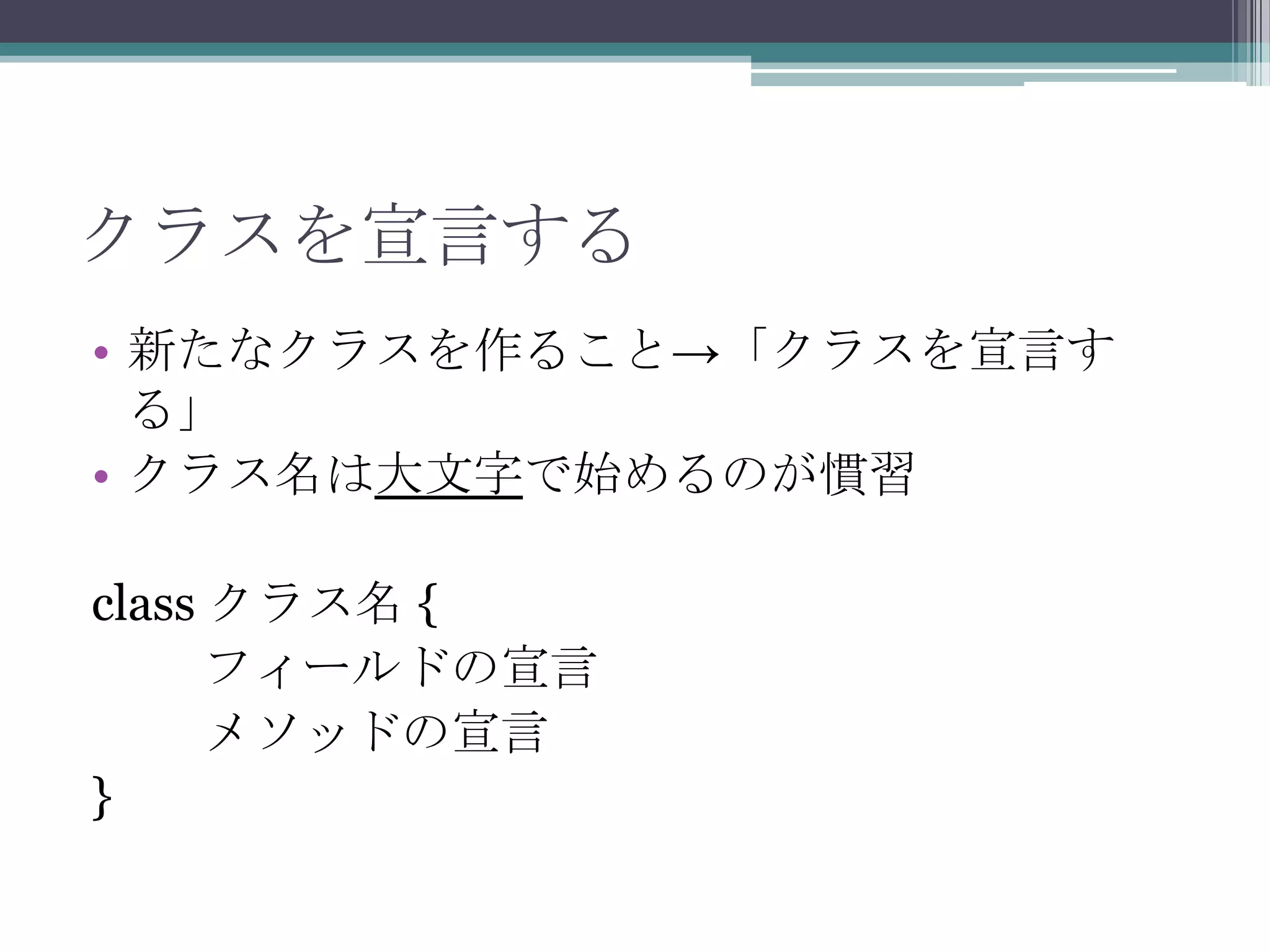 クラスを宣言する
• 新たなクラスを作ること→「クラスを宣言す
る」
• クラス名は大文字で始めるのが慣習
class クラス名 {
フィールドの宣言
メソッドの宣言
}

 