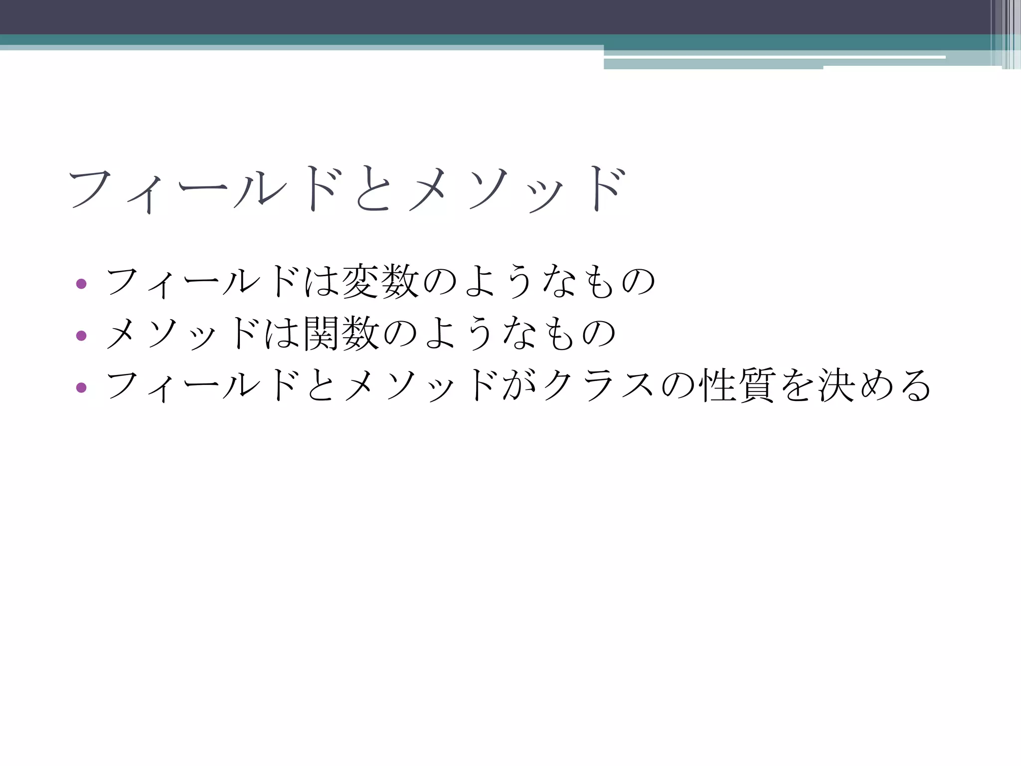フィールドとメソッド
• フィールドは変数のようなもの
• メソッドは関数のようなもの
• フィールドとメソッドがクラスの性質を決める

 