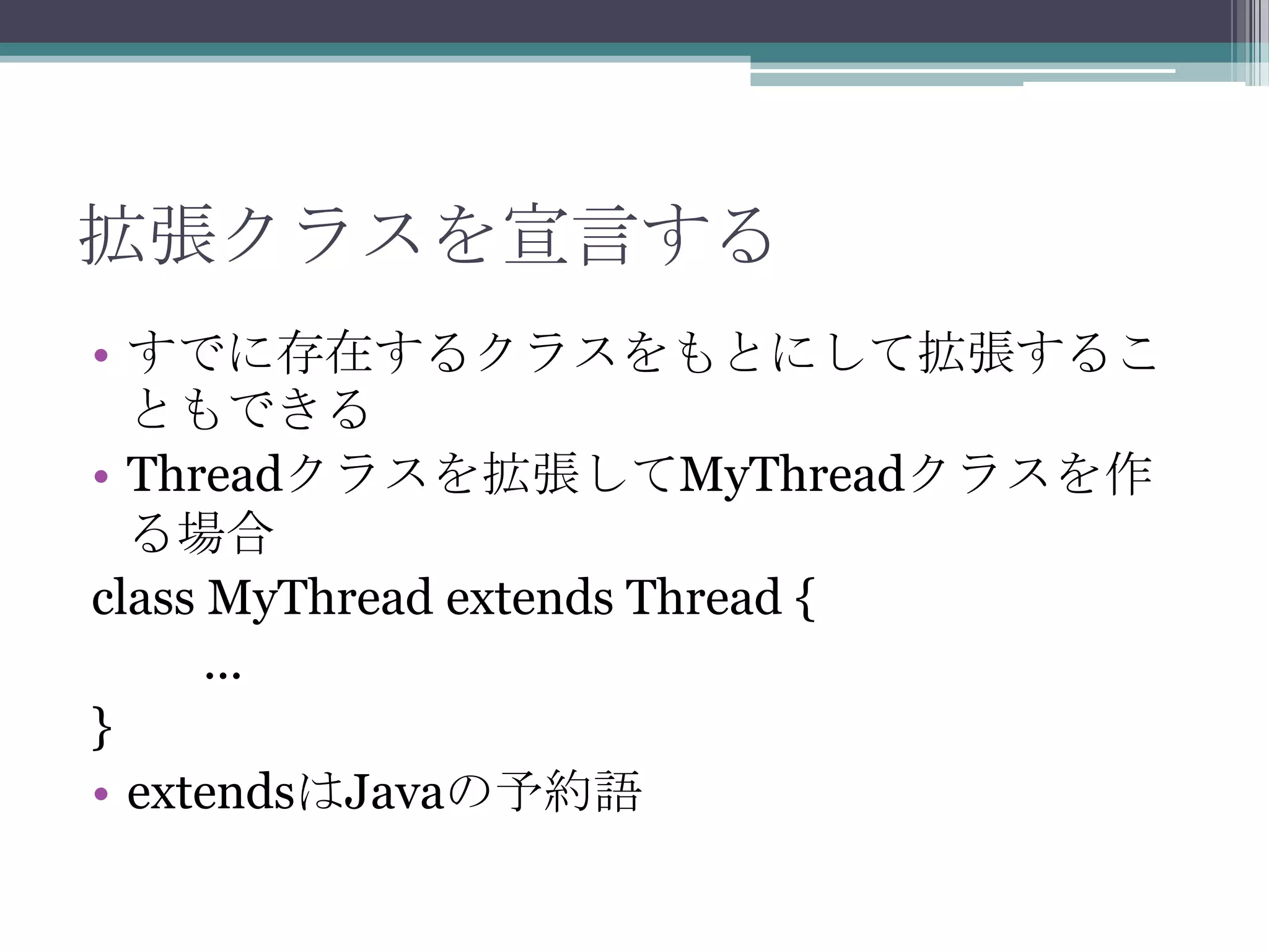 拡張クラスを宣言する
• すでに存在するクラスをもとにして拡張するこ
ともできる
• Threadクラスを拡張してMyThreadクラスを作
る場合
class MyThread extends Thread {
...
}
• extendsはJavaの予約語

 
