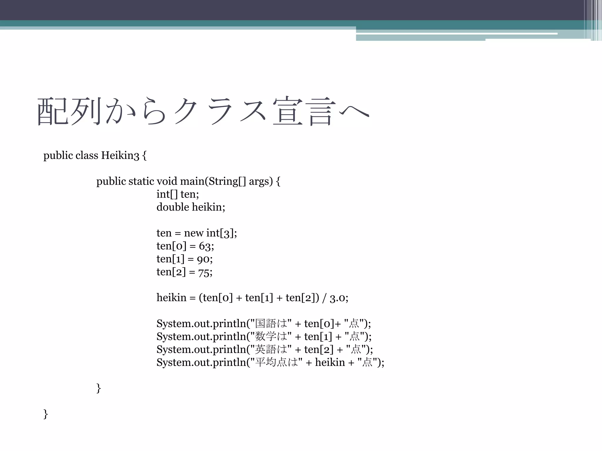 配列からクラス宣言へ
public class Heikin3 {
public static void main(String[] args) {
int[] ten;
double heikin;
ten = new int[3];
ten[0] = 63;
ten[1] = 90;
ten[2] = 75;
heikin = (ten[0] + ten[1] + ten[2]) / 3.0;
System.out.println("国語は" + ten[0]+ "点");
System.out.println("数学は" + ten[1] + "点");
System.out.println("英語は" + ten[2] + "点");
System.out.println("平均点は" + heikin + "点");
}
}

 