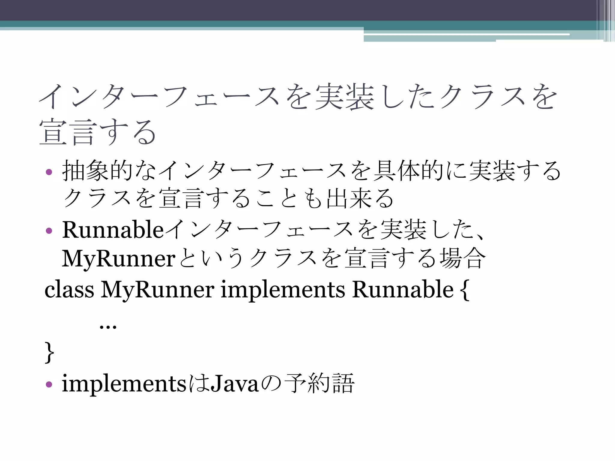 インターフェースを実装したクラスを
宣言する
• 抽象的なインターフェースを具体的に実装する
クラスを宣言することも出来る
• Runnableインターフェースを実装した、
MyRunnerというクラスを宣言する場合
class MyRunner implements Runnable {
...
}
• implementsはJavaの予約語

 