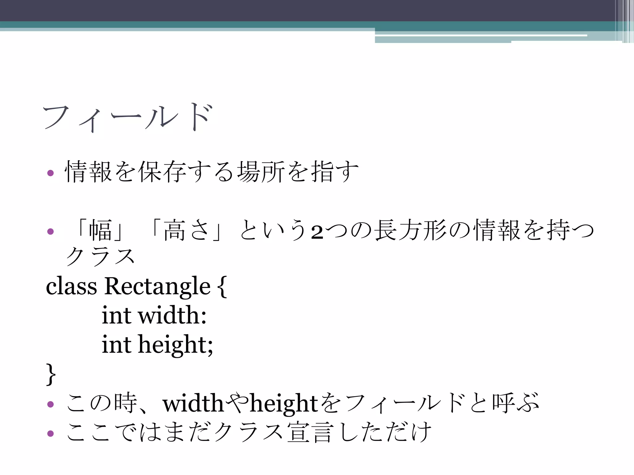 フィールド
• 情報を保存する場所を指す
• 「幅」「高さ」という2つの長方形の情報を持つ
クラス
class Rectangle {
int width:
int height;
}
• この時、widthやheightをフィールドと呼ぶ
• ここではまだクラス宣言しただけ

 