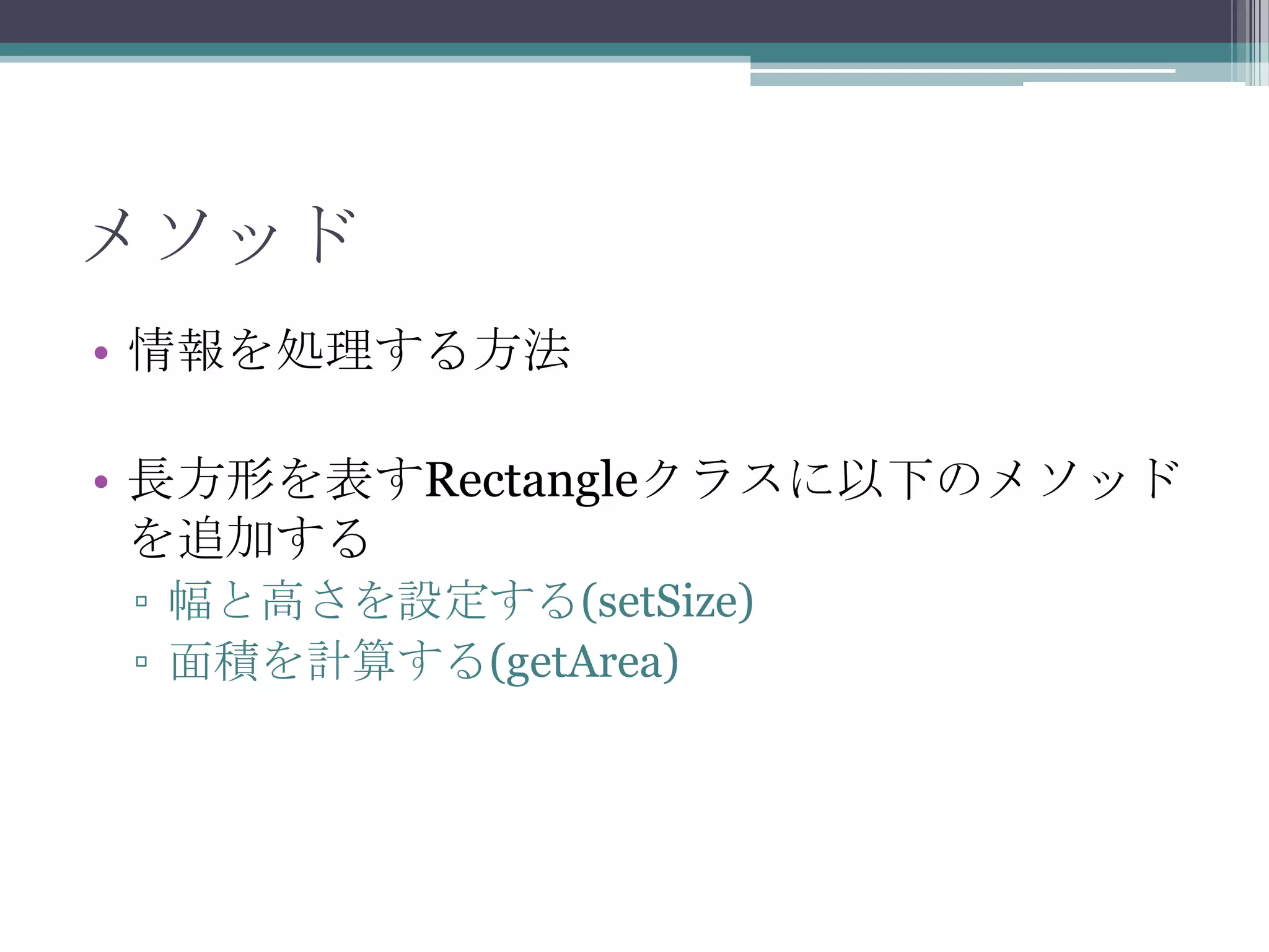 メソッド
• 情報を処理する方法
• 長方形を表すRectangleクラスに以下のメソッド
を追加する
▫ 幅と高さを設定する(setSize)
▫ 面積を計算する(getArea)

 