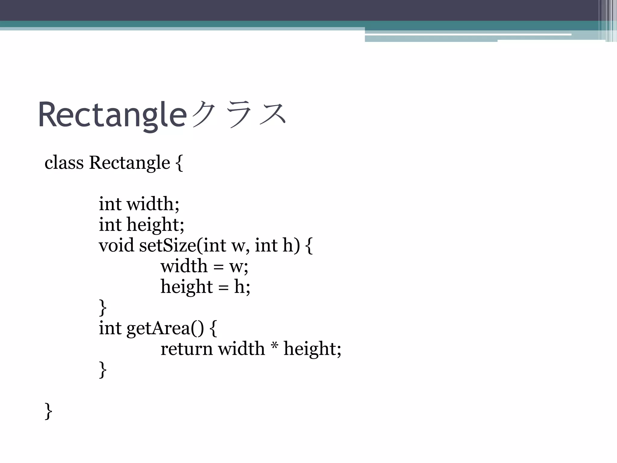 Rectangleクラス
class Rectangle {
int width;
int height;
void setSize(int w, int h) {
width = w;
height = h;
}
int getArea() {
return width * height;
}
}

 