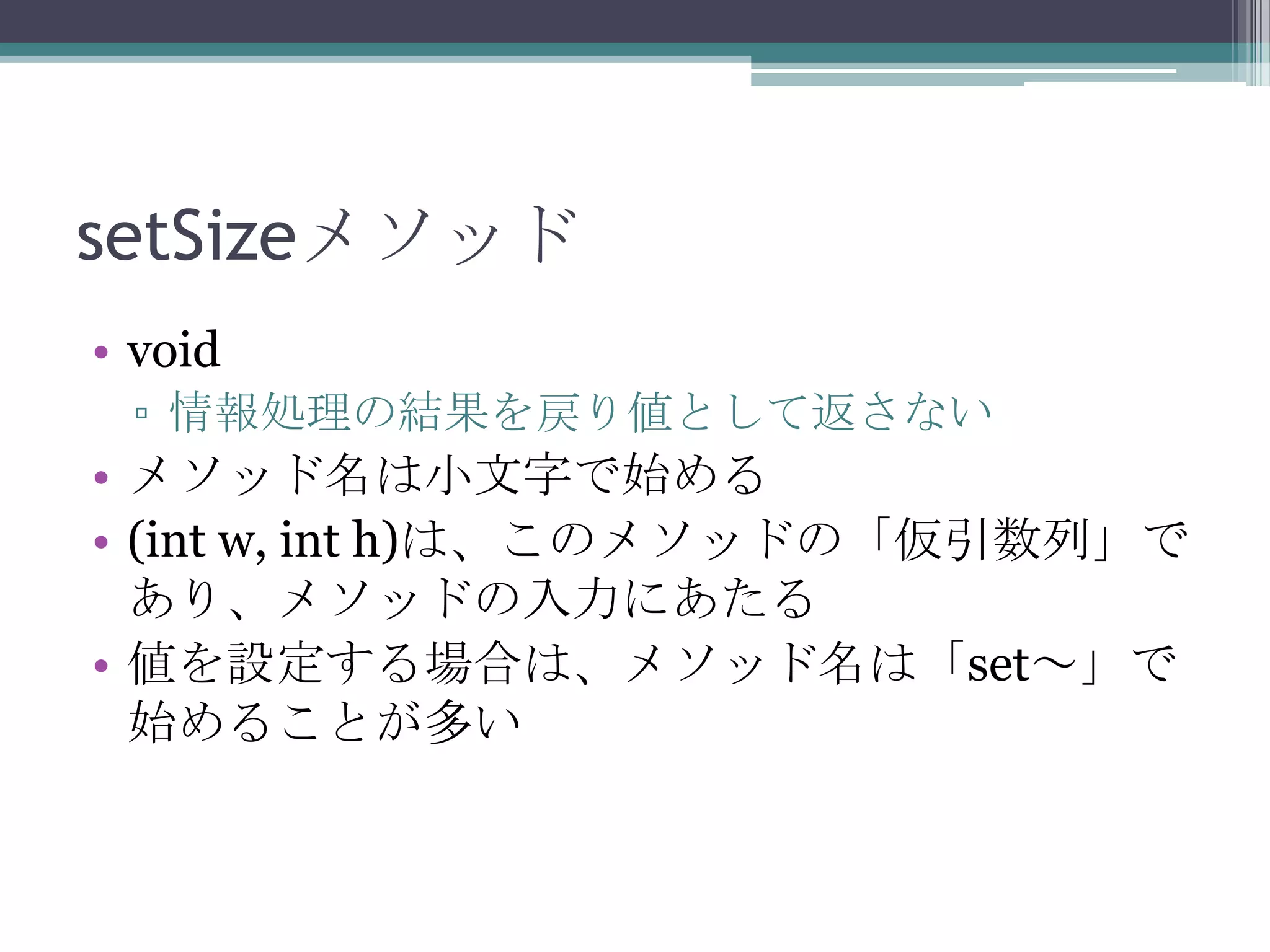 setSizeメソッド
• void
▫ 情報処理の結果を戻り値として返さない

• メソッド名は小文字で始める
• (int w, int h)は、このメソッドの「仮引数列」で
あり、メソッドの入力にあたる
• 値を設定する場合は、メソッド名は「set～」で
始めることが多い

 