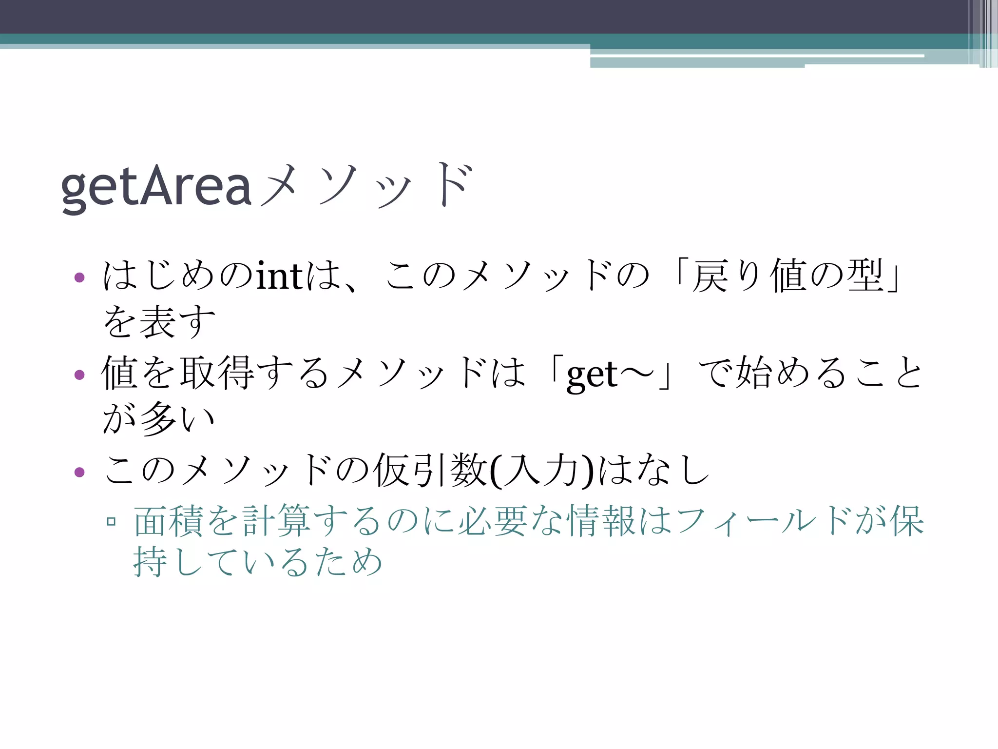 getAreaメソッド
• はじめのintは、このメソッドの「戻り値の型」
を表す
• 値を取得するメソッドは「get～」で始めること
が多い
• このメソッドの仮引数(入力)はなし
▫ 面積を計算するのに必要な情報はフィールドが保
持しているため

 