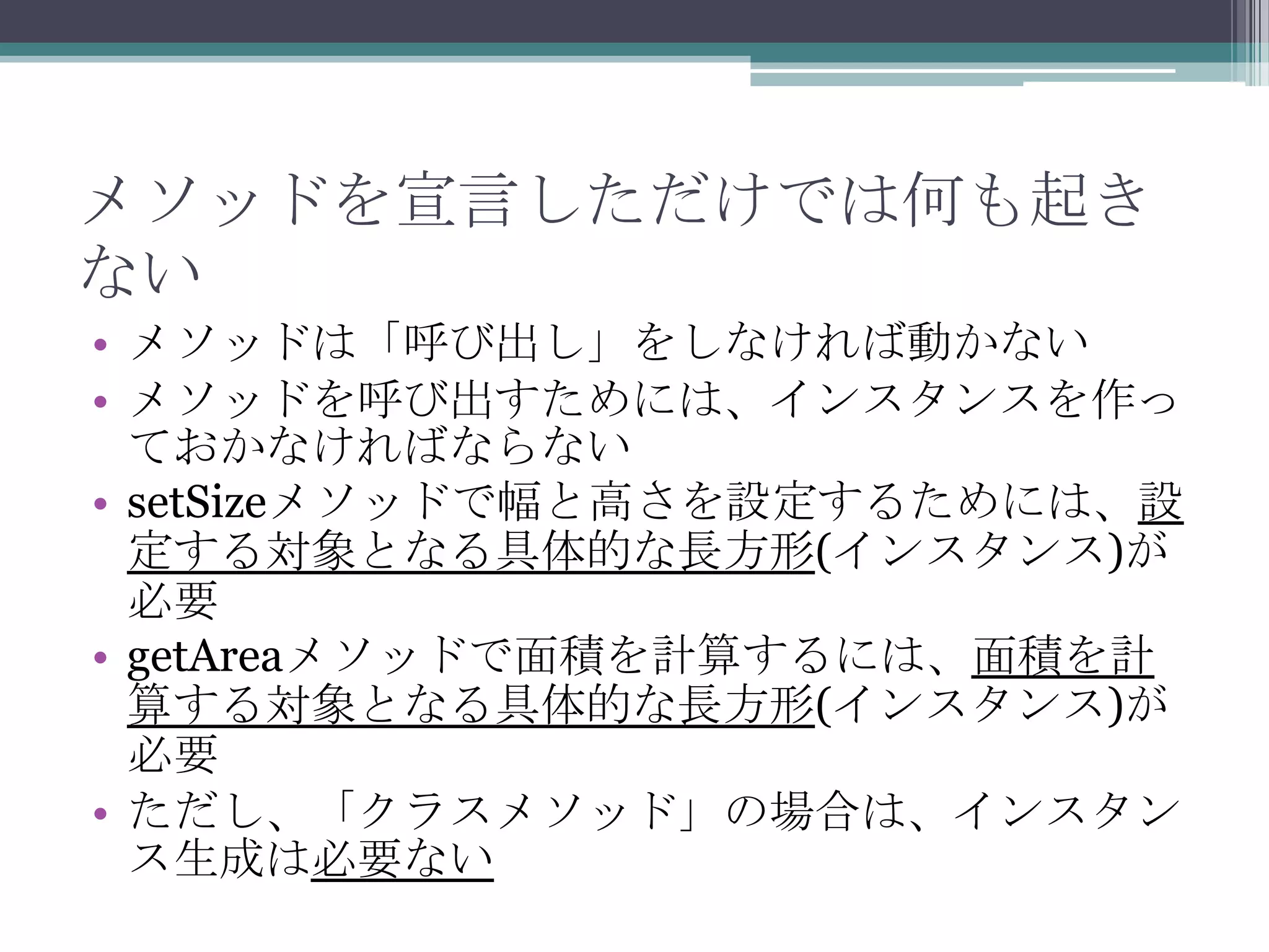 メソッドを宣言しただけでは何も起き
ない
• メソッドは「呼び出し」をしなければ動かない
• メソッドを呼び出すためには、インスタンスを作っ
ておかなければならない
• setSizeメソッドで幅と高さを設定するためには、設
定する対象となる具体的な長方形(インスタンス)が
必要
• getAreaメソッドで面積を計算するには、面積を計
算する対象となる具体的な長方形(インスタンス)が
必要
• ただし、「クラスメソッド」の場合は、インスタン
ス生成は必要ない

 