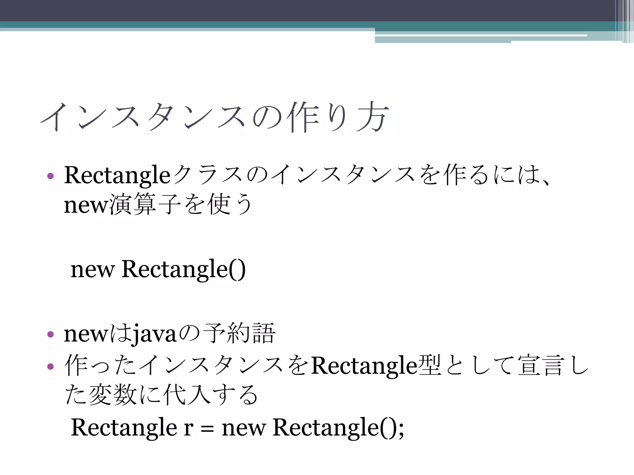 インスタンスの作り方
• Rectangleクラスのインスタンスを作るには、
new演算子を使う

new Rectangle()
• newはjavaの予約語
• 作ったインスタンスをRectangle型として宣言し
た変数に代入する
Rectangle r = new Rectangle();

 