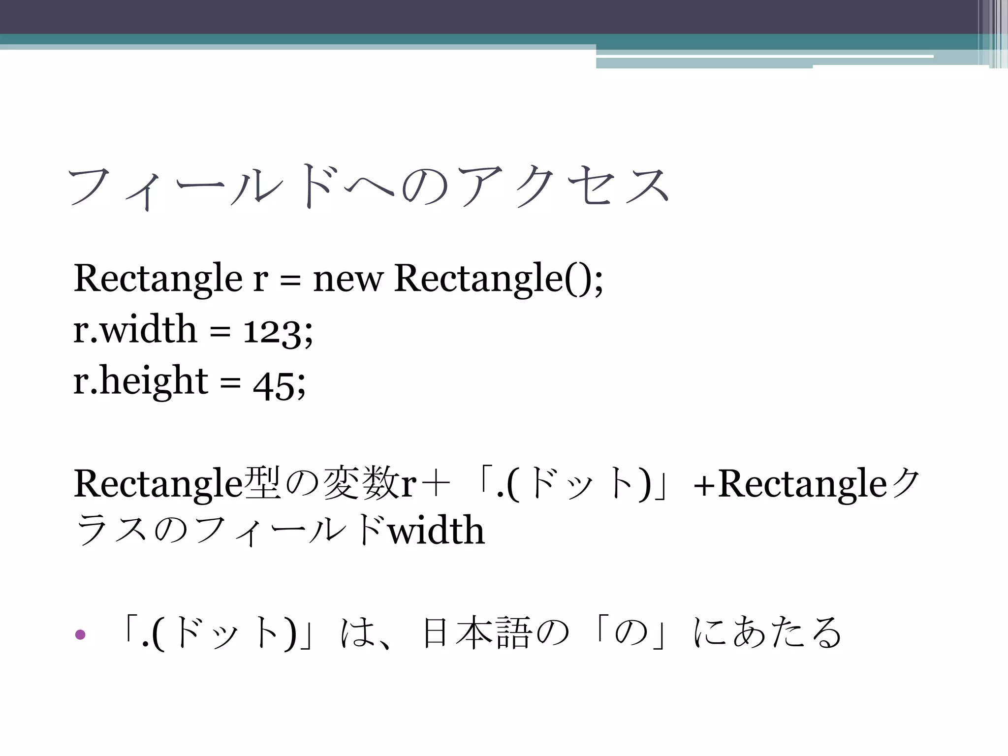 フィールドへのアクセス
Rectangle r = new Rectangle();
r.width = 123;
r.height = 45;
Rectangle型の変数r＋「.(ドット)」+Rectangleク
ラスのフィールドwidth
• 「.(ドット)」は、日本語の「の」にあたる

 