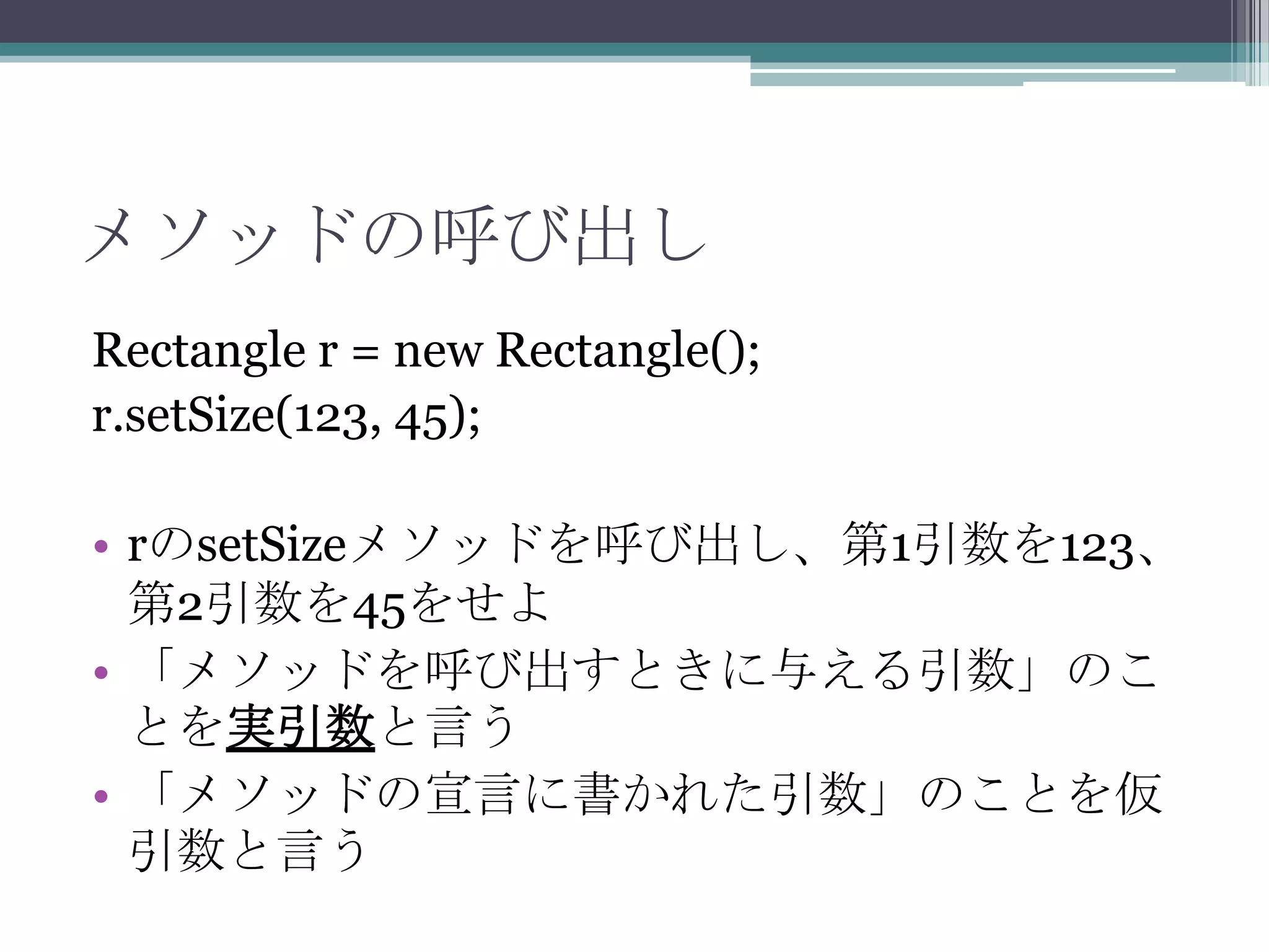 メソッドの呼び出し
Rectangle r = new Rectangle();
r.setSize(123, 45);

• rのsetSizeメソッドを呼び出し、第1引数を123、
第2引数を45をせよ
• 「メソッドを呼び出すときに与える引数」のこ
とを実引数と言う
• 「メソッドの宣言に書かれた引数」のことを仮
引数と言う

 