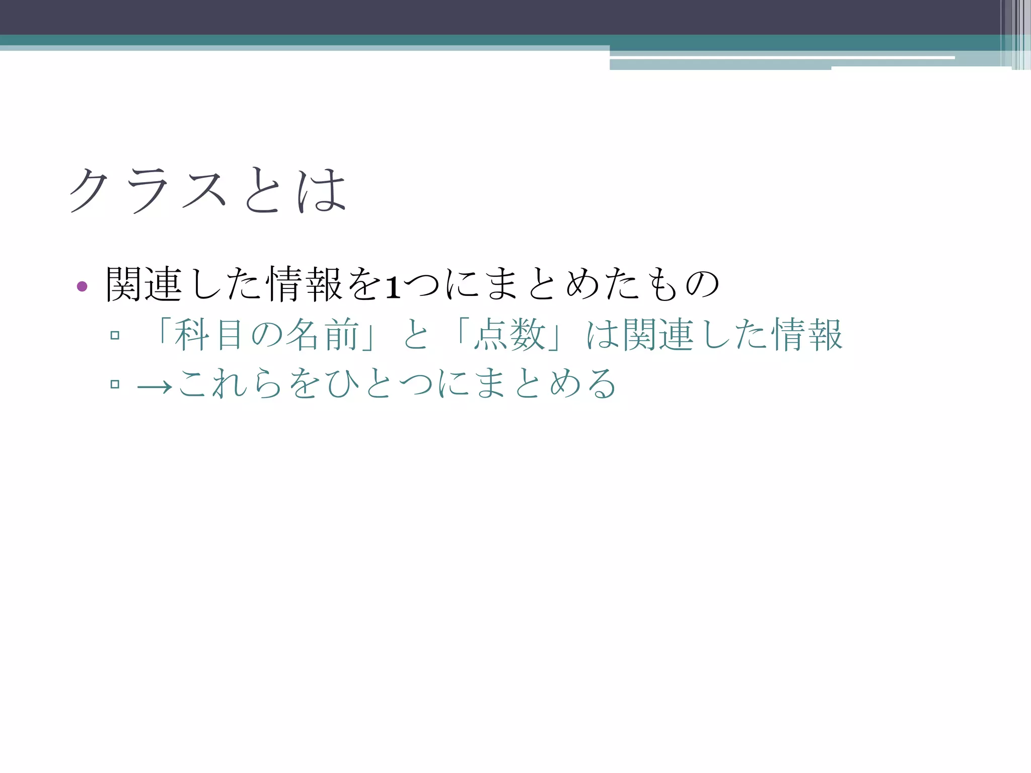 クラスとは
• 関連した情報を1つにまとめたもの
▫ 「科目の名前」と「点数」は関連した情報
▫ →これらをひとつにまとめる

 