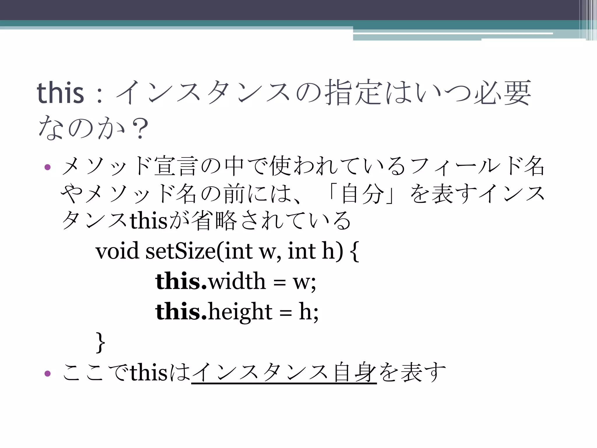 this：インスタンスの指定はいつ必要
なのか？
• メソッド宣言の中で使われているフィールド名
やメソッド名の前には、「自分」を表すインス
タンスthisが省略されている
void setSize(int w, int h) {
this.width = w;
this.height = h;
}
• ここでthisはインスタンス自身を表す

 