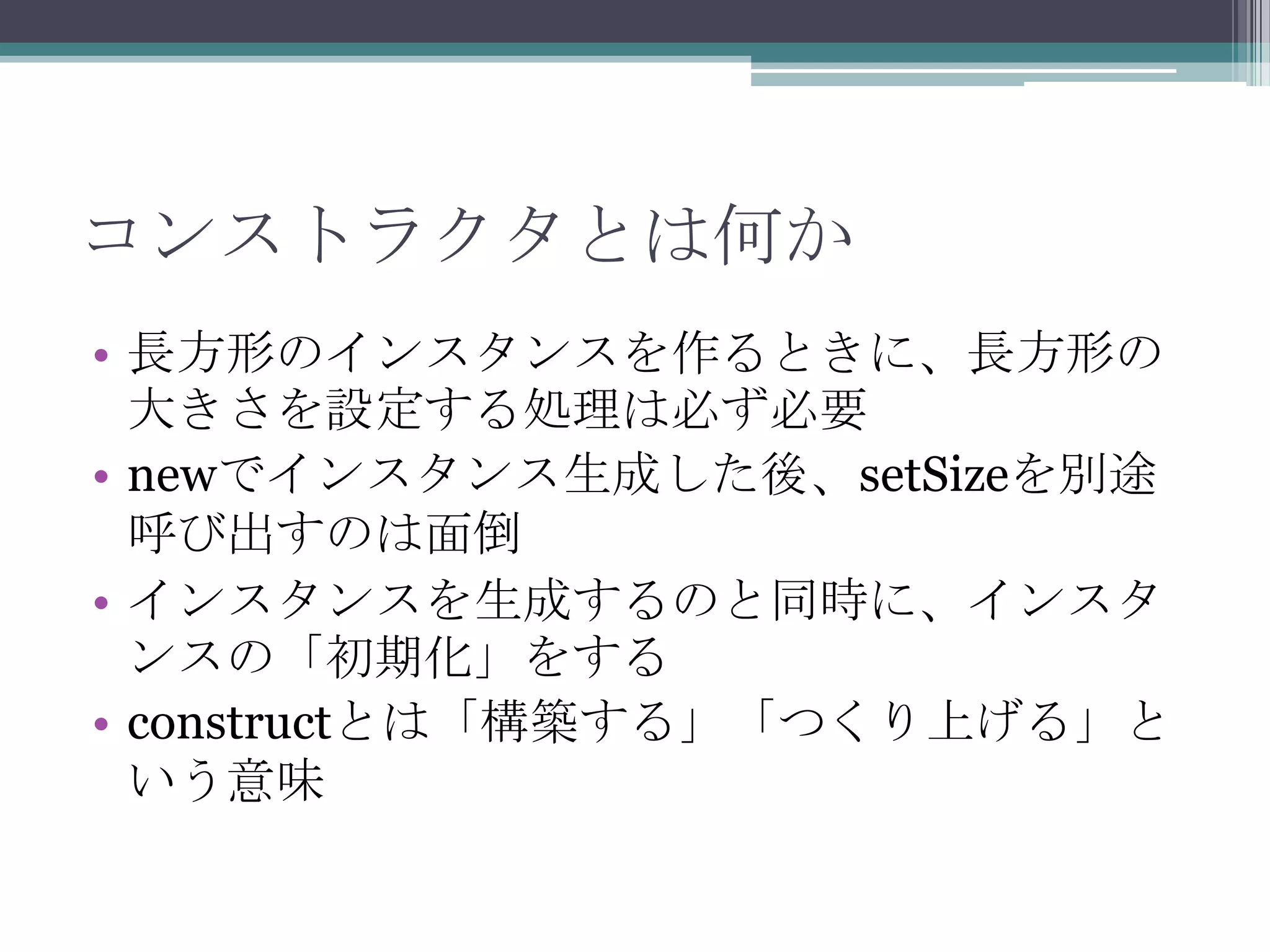 コンストラクタとは何か
• 長方形のインスタンスを作るときに、長方形の
大きさを設定する処理は必ず必要
• newでインスタンス生成した後、setSizeを別途
呼び出すのは面倒
• インスタンスを生成するのと同時に、インスタ
ンスの「初期化」をする
• constructとは「構築する」「つくり上げる」と
いう意味

 