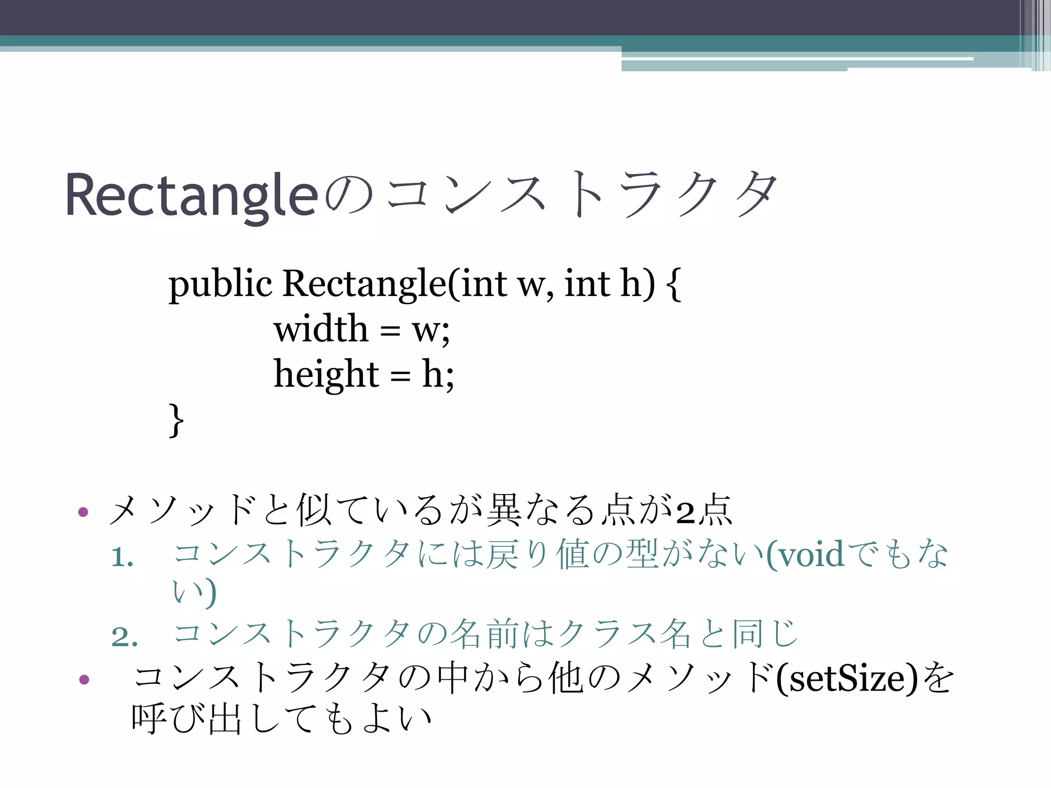 Rectangleのコンストラクタ
public Rectangle(int w, int h) {
width = w;
height = h;
}
• メソッドと似ているが異なる点が2点
1. コンストラクタには戻り値の型がない(voidでもな
い)
2. コンストラクタの名前はクラス名と同じ

• コンストラクタの中から他のメソッド(setSize)を
呼び出してもよい

 