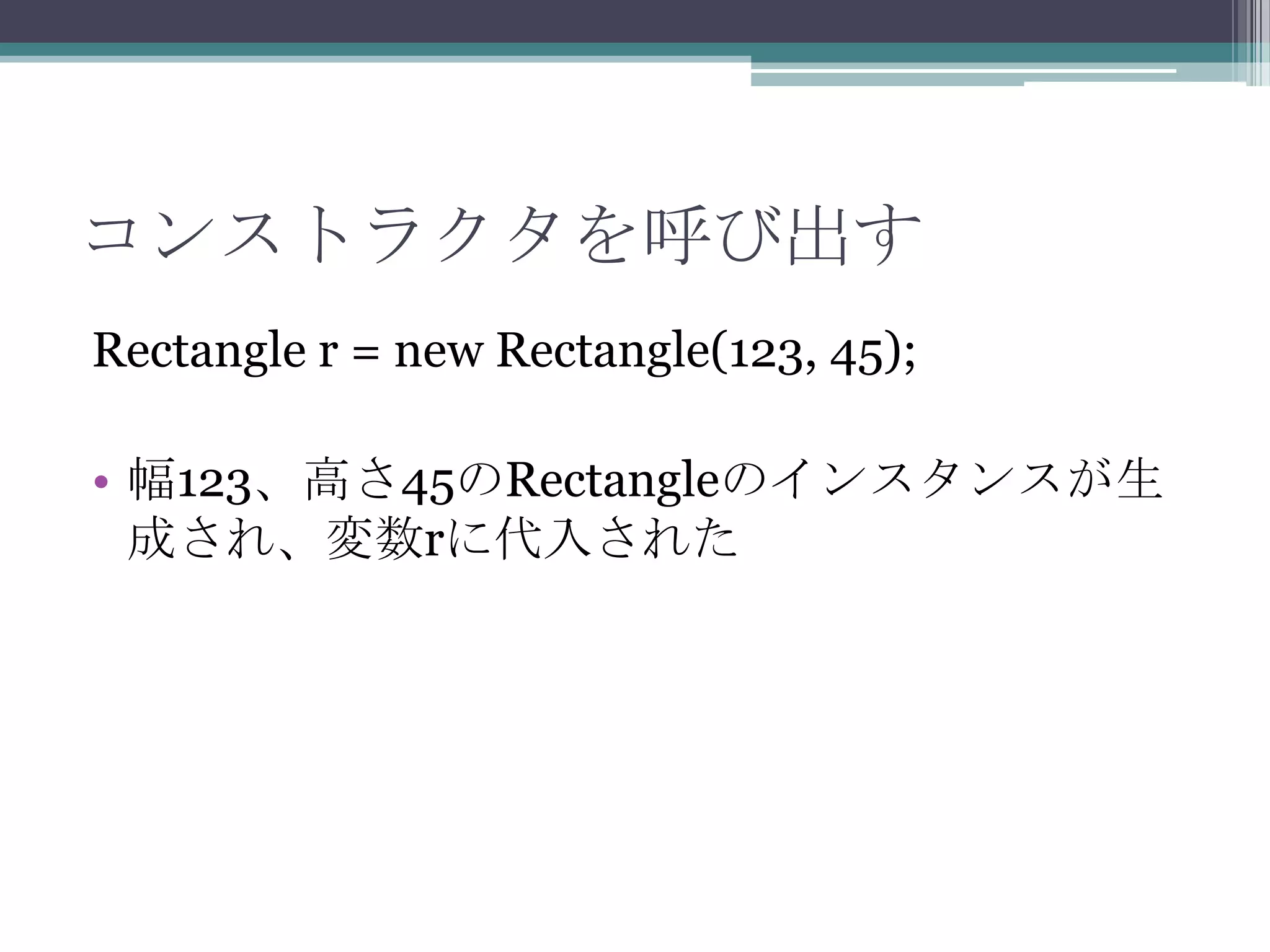 コンストラクタを呼び出す
Rectangle r = new Rectangle(123, 45);
• 幅123、高さ45のRectangleのインスタンスが生
成され、変数rに代入された

 