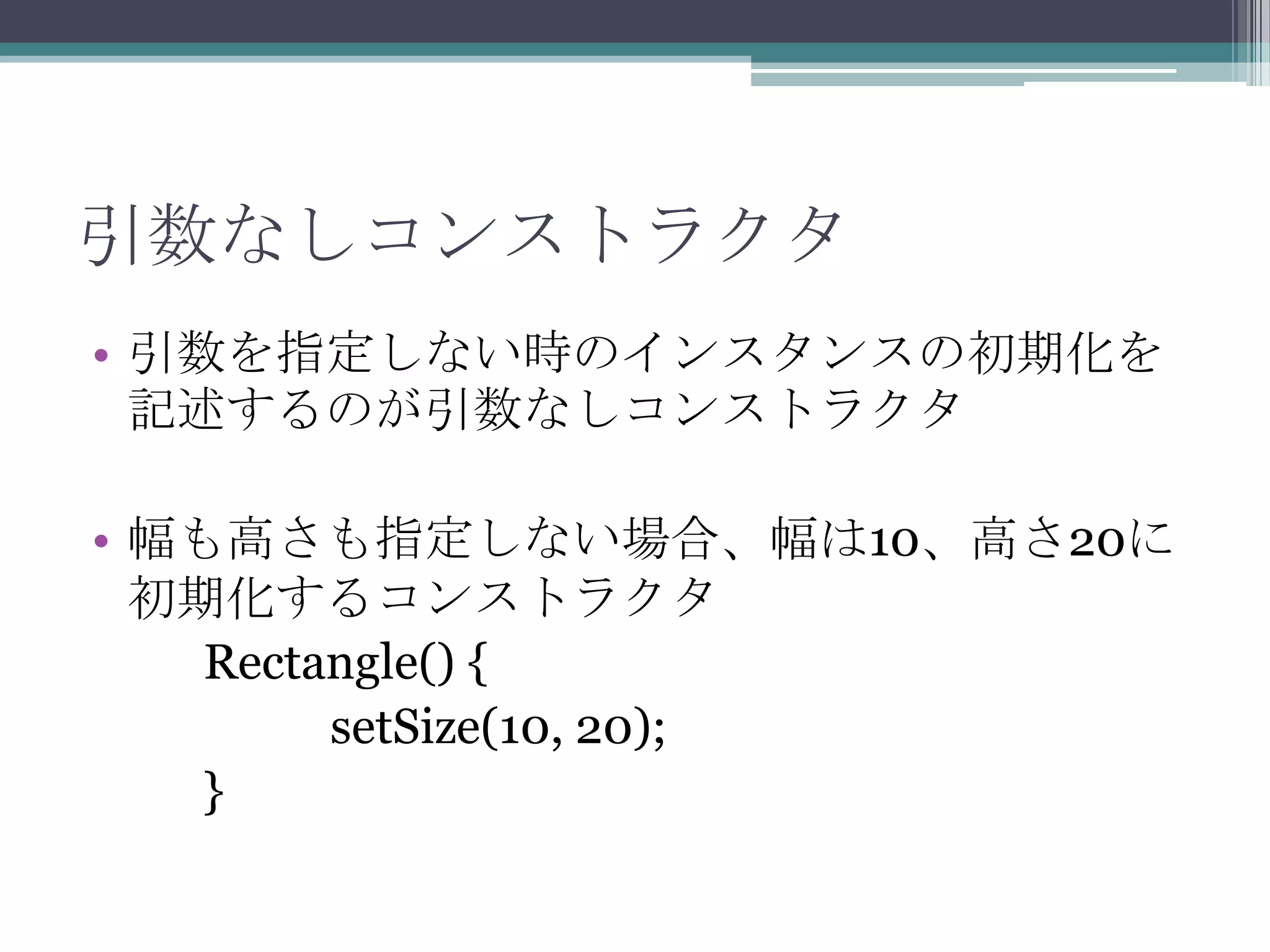 引数なしコンストラクタ
• 引数を指定しない時のインスタンスの初期化を
記述するのが引数なしコンストラクタ

• 幅も高さも指定しない場合、幅は10、高さ20に
初期化するコンストラクタ
Rectangle() {
setSize(10, 20);
}

 