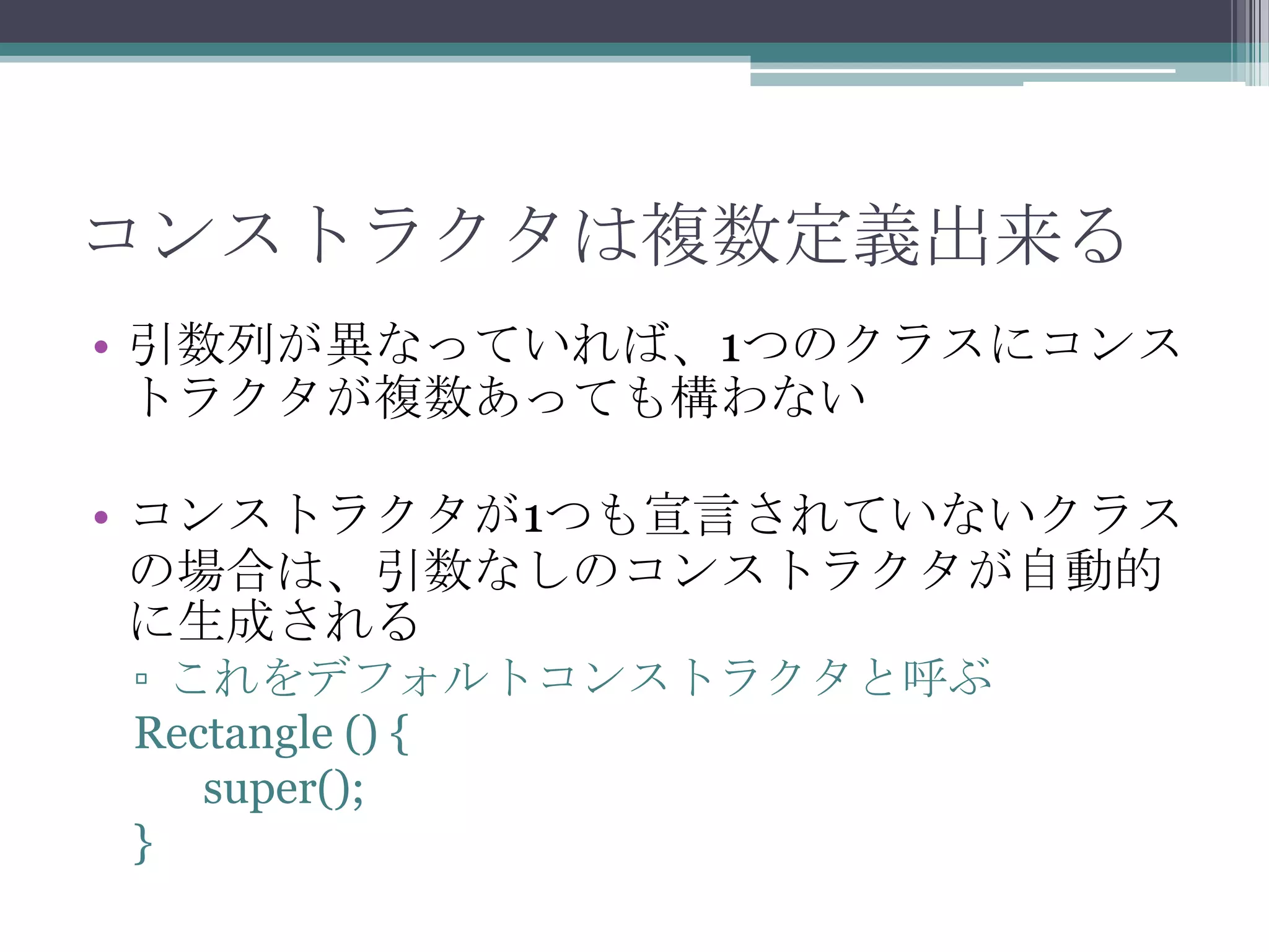 コンストラクタは複数定義出来る
• 引数列が異なっていれば、1つのクラスにコンス
トラクタが複数あっても構わない
• コンストラクタが1つも宣言されていないクラス
の場合は、引数なしのコンストラクタが自動的
に生成される
▫ これをデフォルトコンストラクタと呼ぶ
Rectangle () {
super();
}

 