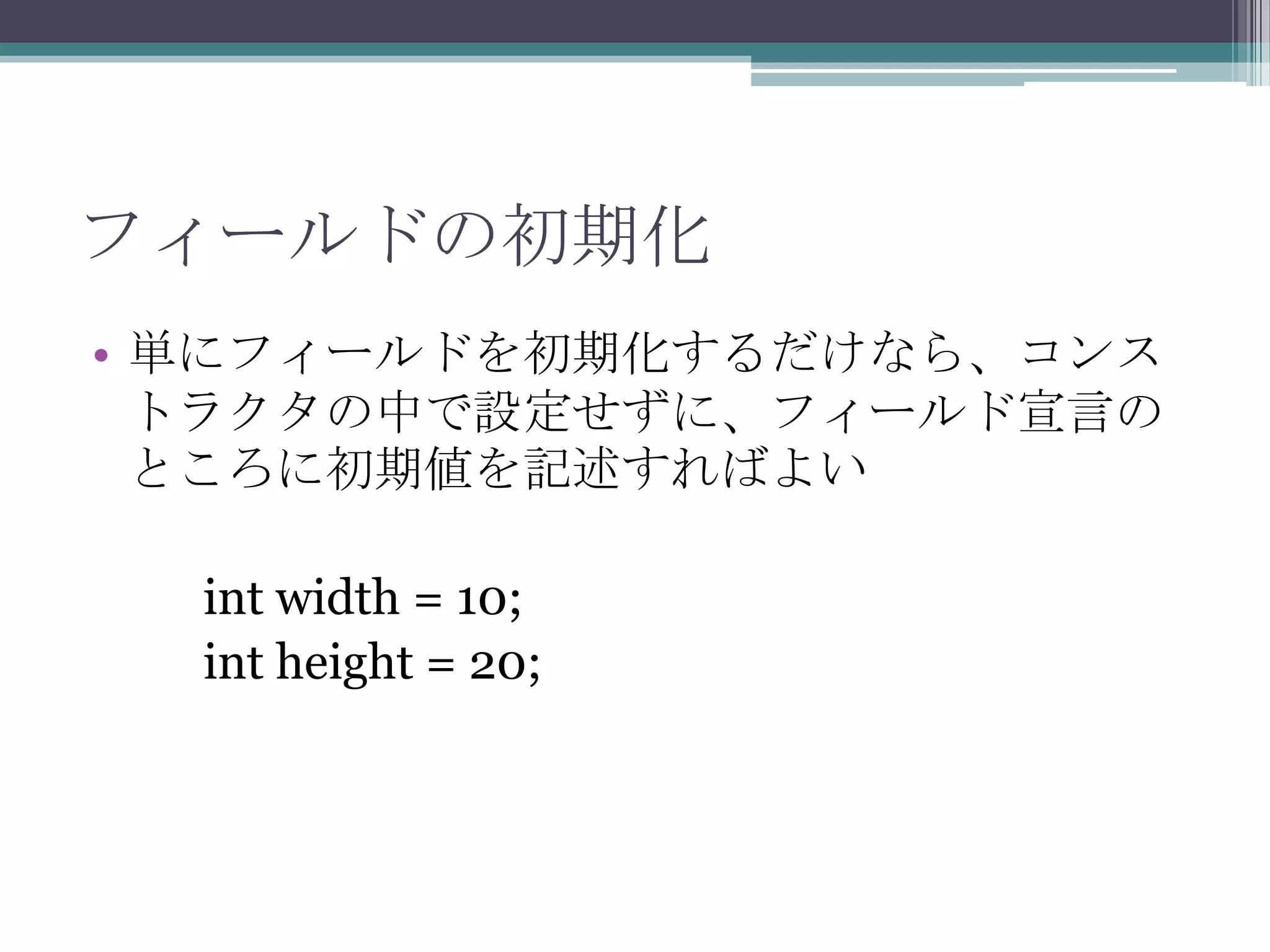 フィールドの初期化
• 単にフィールドを初期化するだけなら、コンス
トラクタの中で設定せずに、フィールド宣言の
ところに初期値を記述すればよい
int width = 10;
int height = 20;

 