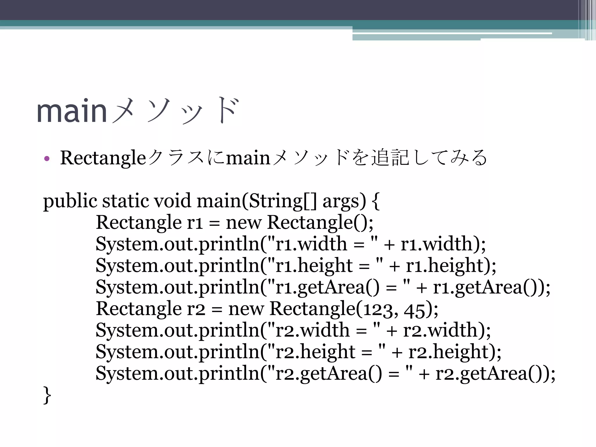 mainメソッド
• Rectangleクラスにmainメソッドを追記してみる
public static void main(String[] args) {
Rectangle r1 = new Rectangle();
System.out.println("r1.width = " + r1.width);
System.out.println("r1.height = " + r1.height);
System.out.println("r1.getArea() = " + r1.getArea());
Rectangle r2 = new Rectangle(123, 45);
System.out.println("r2.width = " + r2.width);
System.out.println("r2.height = " + r2.height);
System.out.println("r2.getArea() = " + r2.getArea());
}

 