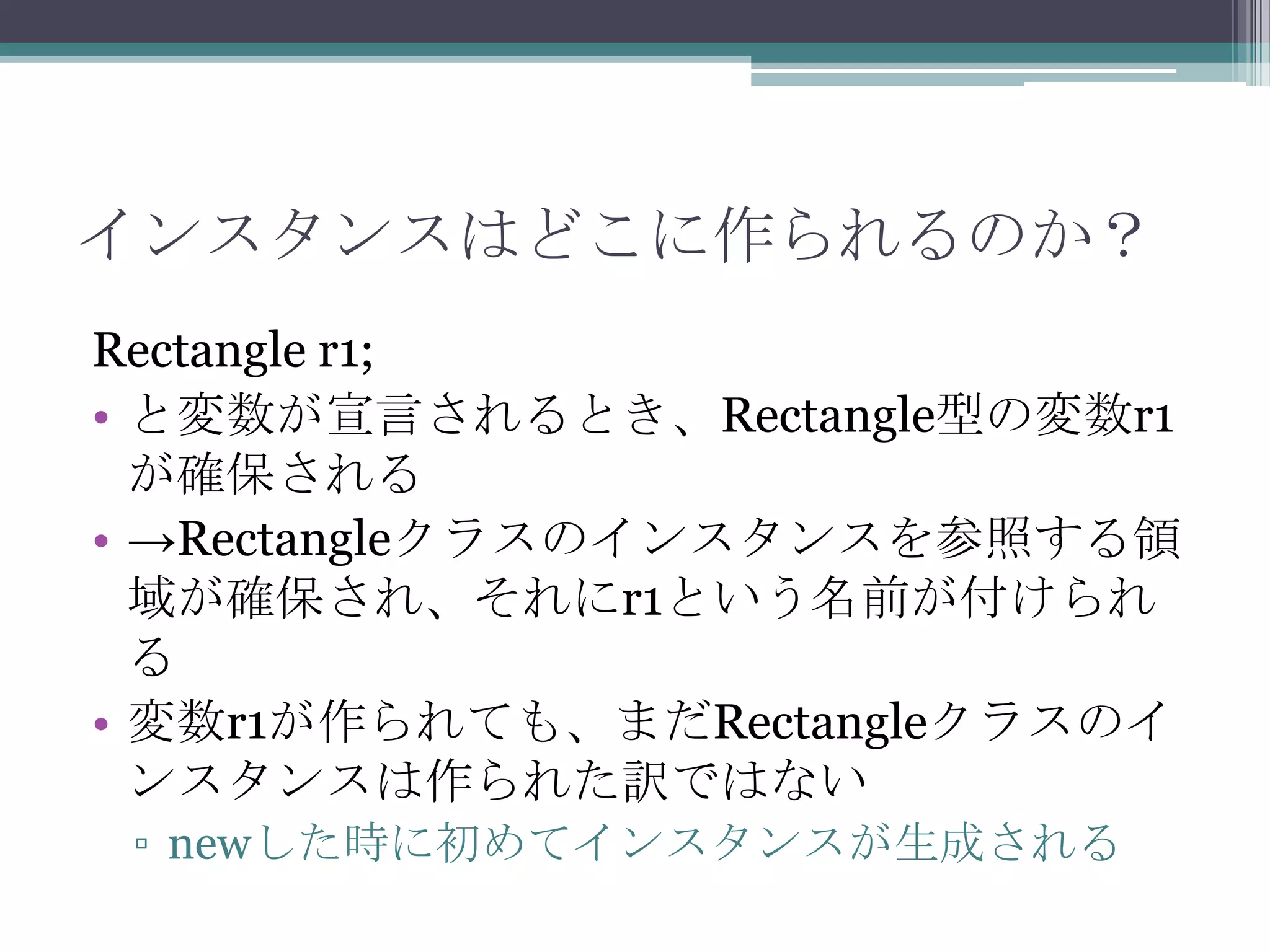 インスタンスはどこに作られるのか？
Rectangle r1;
• と変数が宣言されるとき、Rectangle型の変数r1
が確保される
• →Rectangleクラスのインスタンスを参照する領
域が確保され、それにr1という名前が付けられ
る
• 変数r1が作られても、まだRectangleクラスのイ
ンスタンスは作られた訳ではない
▫ newした時に初めてインスタンスが生成される

 