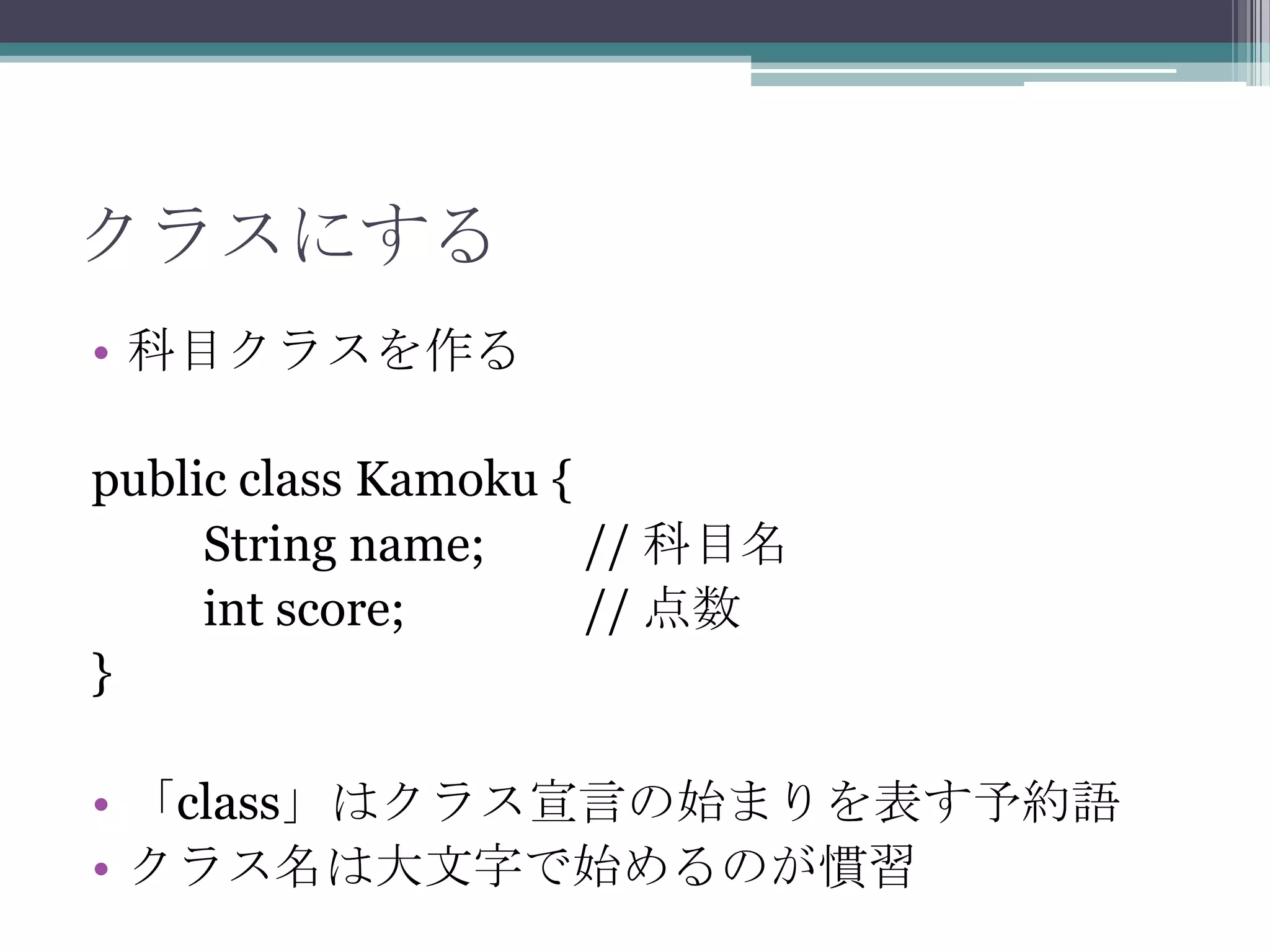クラスにする
• 科目クラスを作る
public class Kamoku {
String name;
// 科目名
int score;
// 点数
}
• 「class」はクラス宣言の始まりを表す予約語
• クラス名は大文字で始めるのが慣習

 