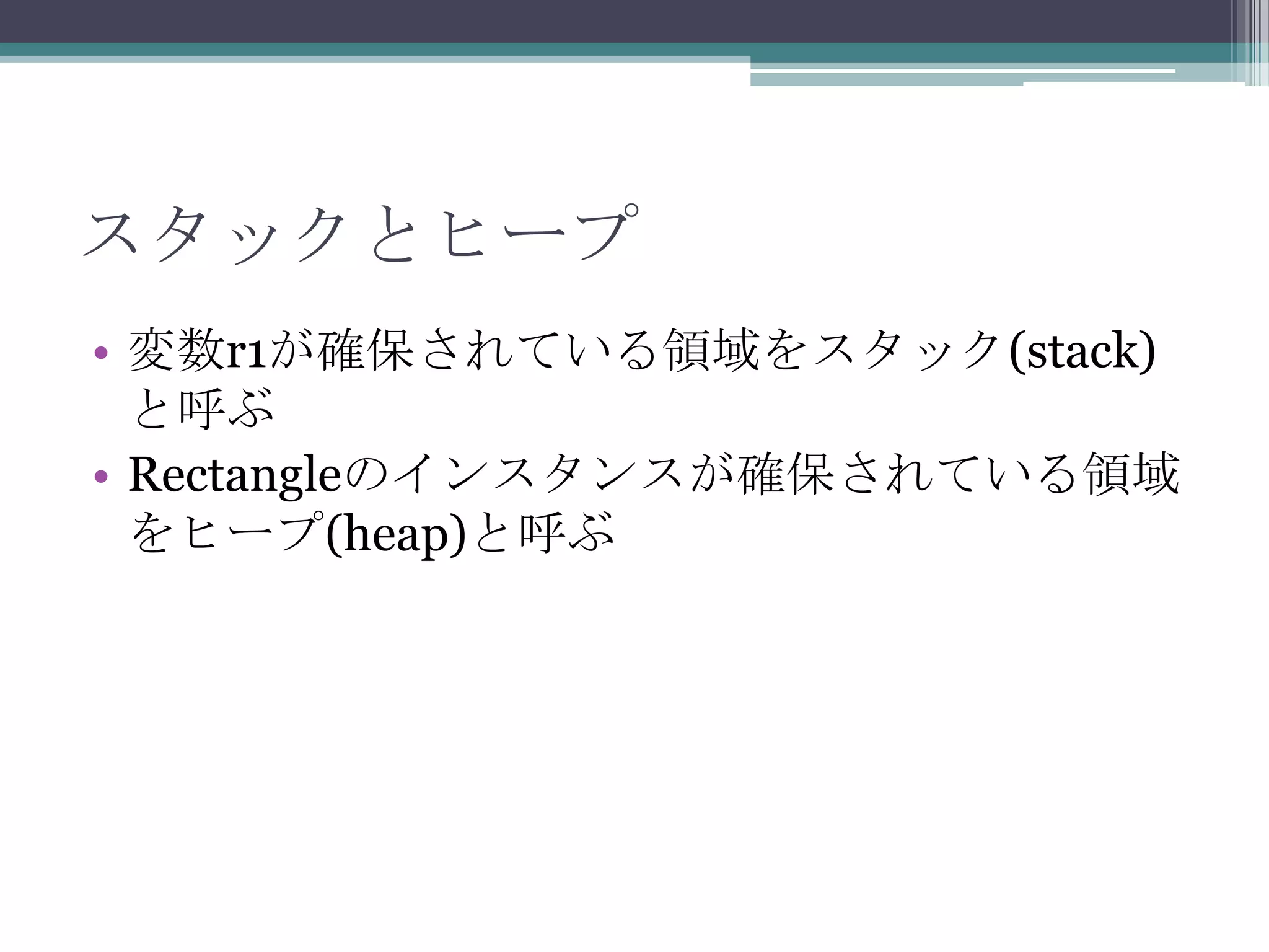 スタックとヒープ
• 変数r1が確保されている領域をスタック(stack)
と呼ぶ
• Rectangleのインスタンスが確保されている領域
をヒープ(heap)と呼ぶ

 