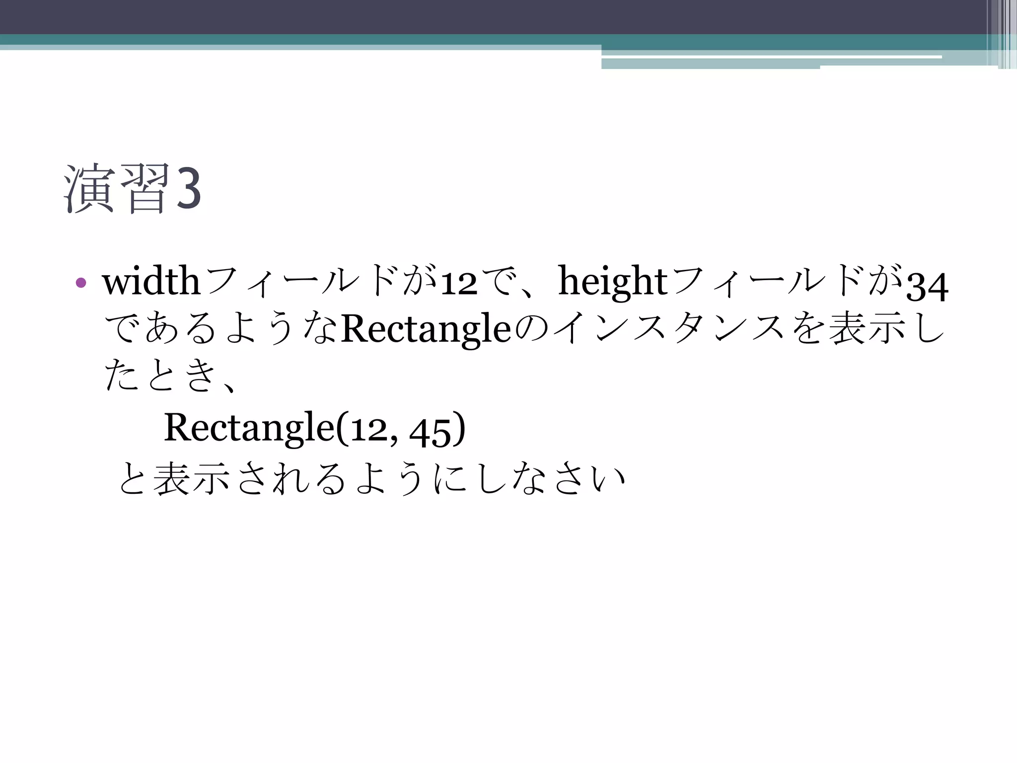 演習3
• widthフィールドが12で、heightフィールドが34
であるようなRectangleのインスタンスを表示し
たとき、
Rectangle(12, 45)
と表示されるようにしなさい

 