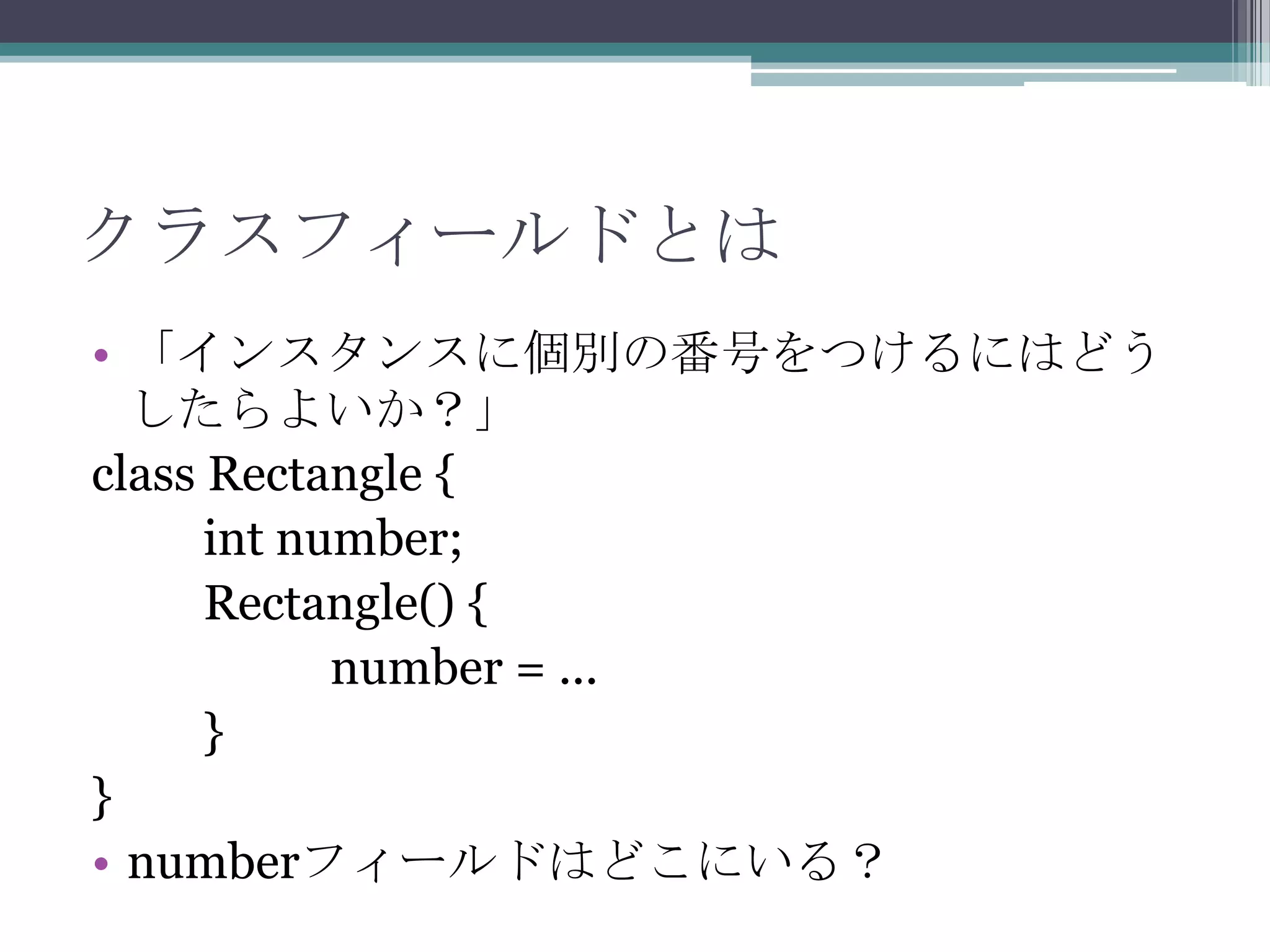 クラスフィールドとは
• 「インスタンスに個別の番号をつけるにはどう
したらよいか？」
class Rectangle {
int number;
Rectangle() {
number = ...
}
}
• numberフィールドはどこにいる？

 