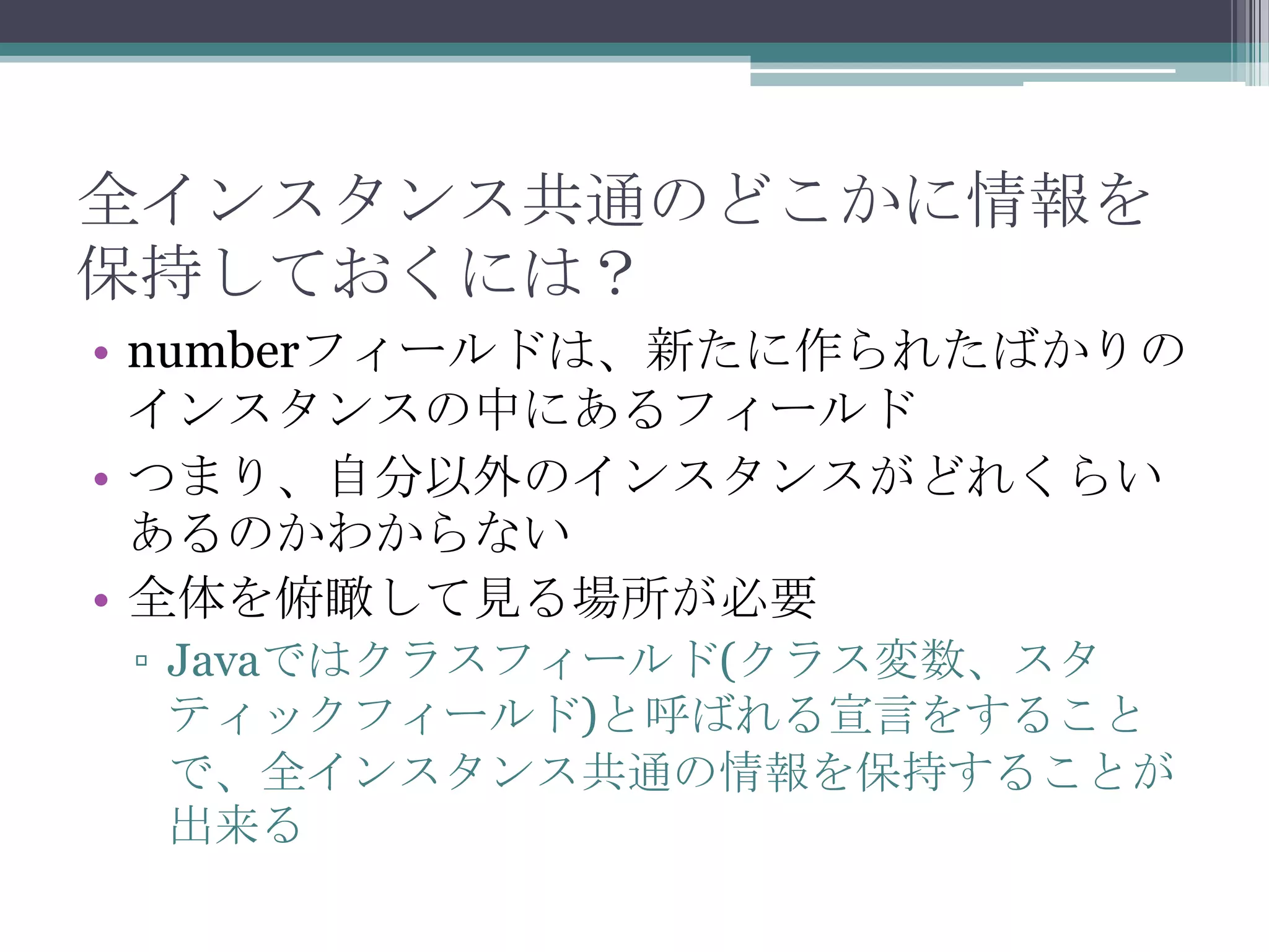 全インスタンス共通のどこかに情報を
保持しておくには？
• numberフィールドは、新たに作られたばかりの
インスタンスの中にあるフィールド
• つまり、自分以外のインスタンスがどれくらい
あるのかわからない
• 全体を俯瞰して見る場所が必要
▫ Javaではクラスフィールド(クラス変数、スタ
ティックフィールド)と呼ばれる宣言をすること
で、全インスタンス共通の情報を保持することが
出来る

 