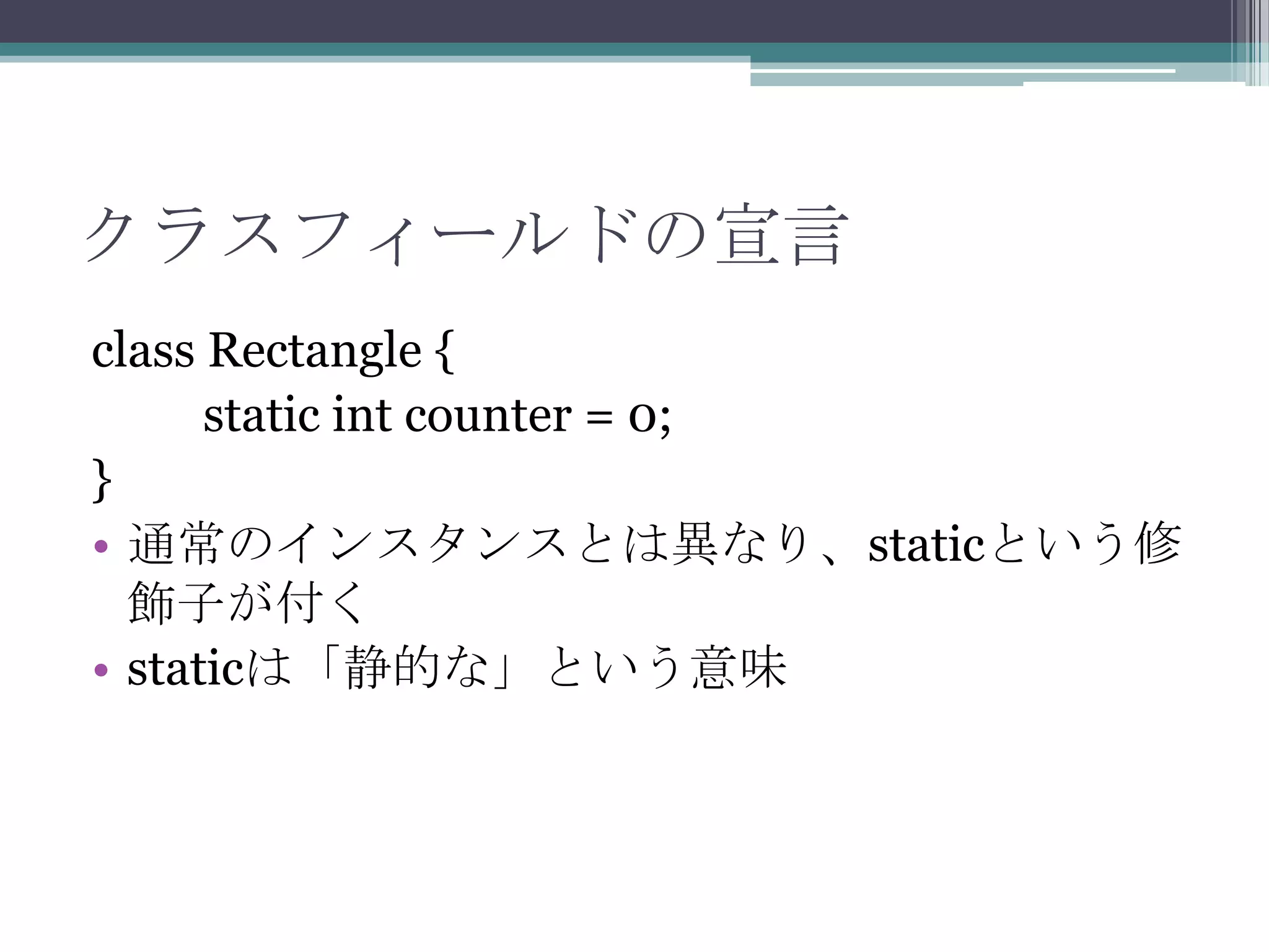 クラスフィールドの宣言
class Rectangle {
static int counter = 0;
}
• 通常のインスタンスとは異なり、staticという修
飾子が付く
• staticは「静的な」という意味

 