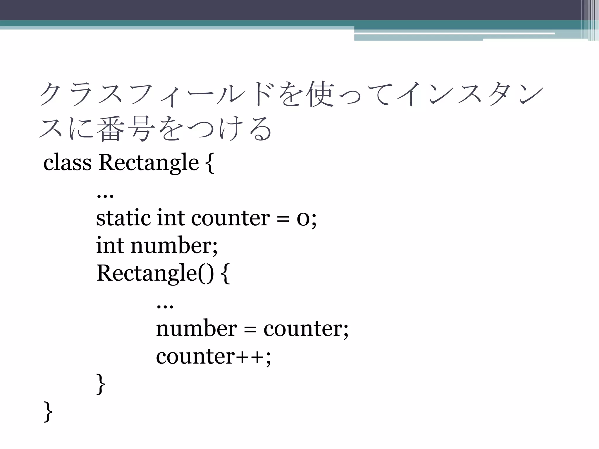 クラスフィールドを使ってインスタン
スに番号をつける
class Rectangle {
...
static int counter = 0;
int number;
Rectangle() {
...
number = counter;
counter++;
}
}

 