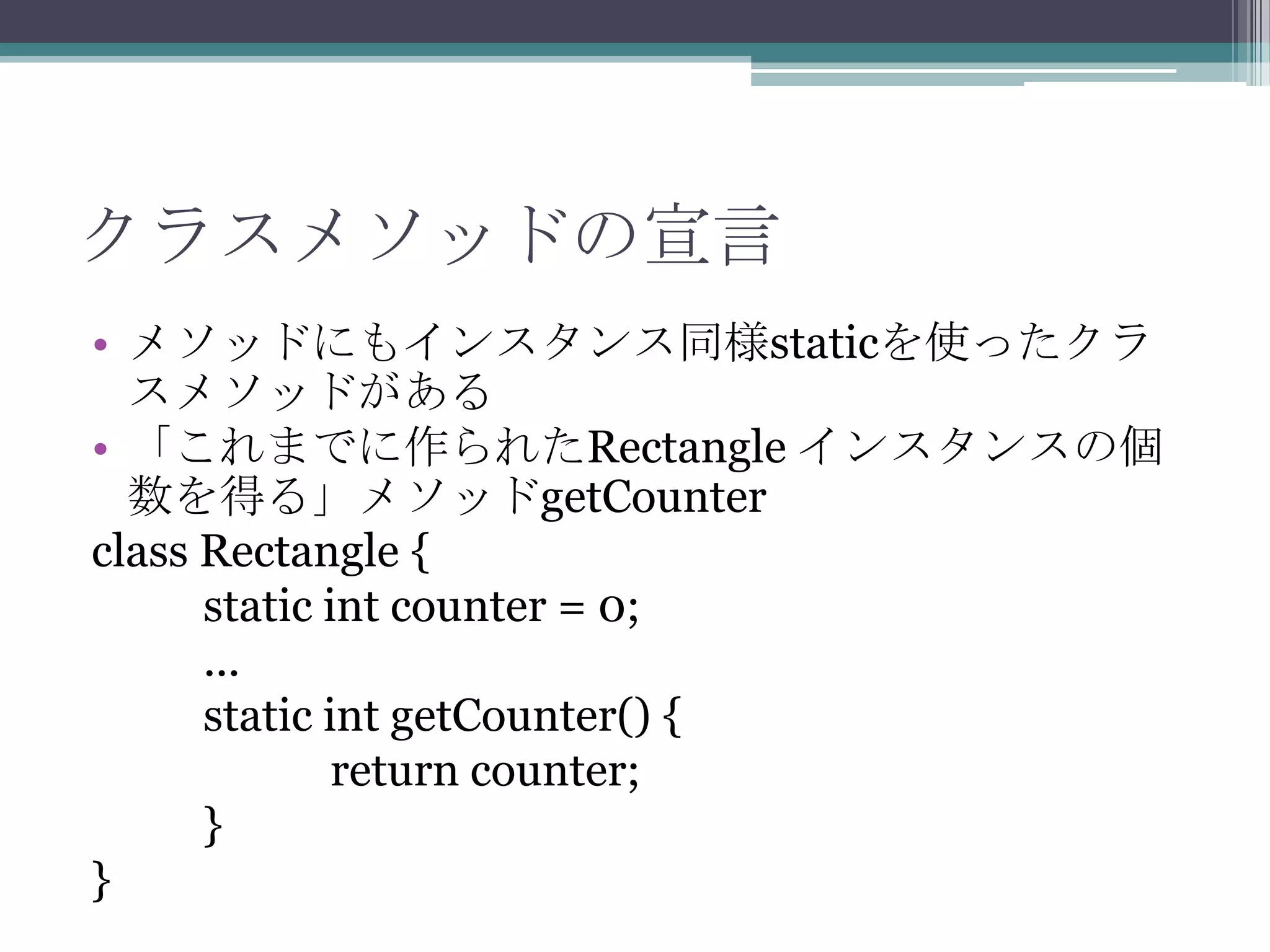 クラスメソッドの宣言
• メソッドにもインスタンス同様staticを使ったクラ
スメソッドがある
• 「これまでに作られたRectangle インスタンスの個
数を得る」メソッドgetCounter
class Rectangle {
static int counter = 0;
...
static int getCounter() {
return counter;
}
}

 