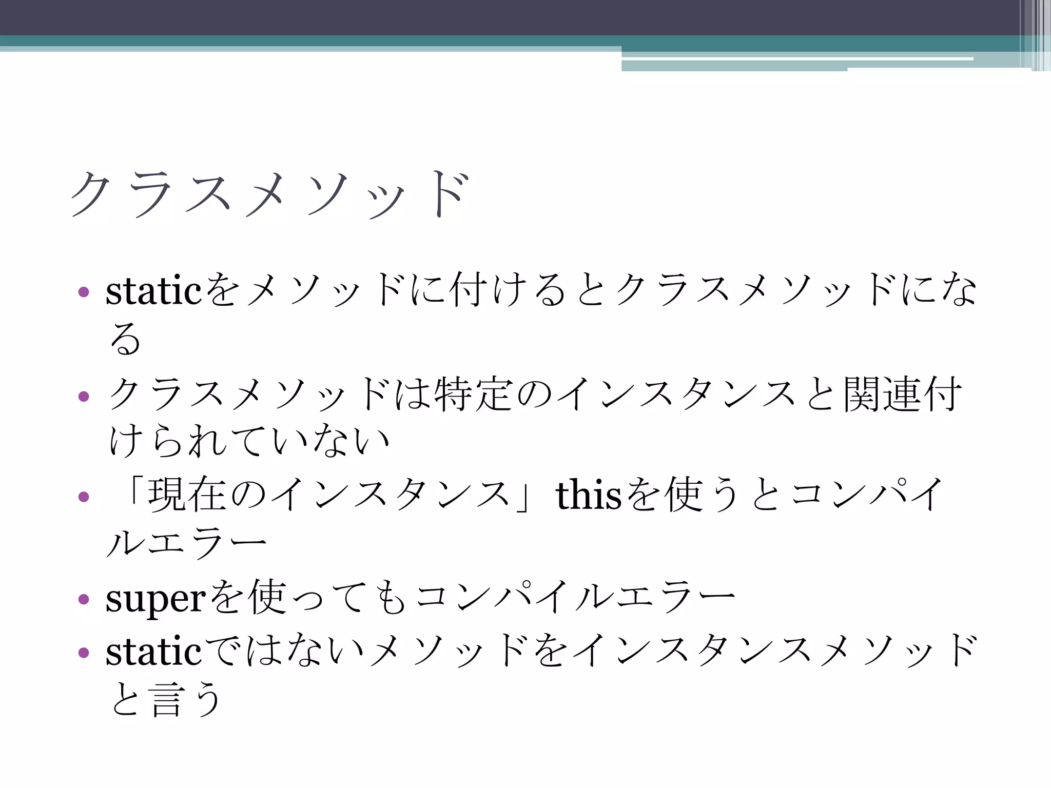 クラスメソッド
• staticをメソッドに付けるとクラスメソッドにな
る
• クラスメソッドは特定のインスタンスと関連付
けられていない
• 「現在のインスタンス」thisを使うとコンパイ
ルエラー
• superを使ってもコンパイルエラー
• staticではないメソッドをインスタンスメソッド
と言う

 