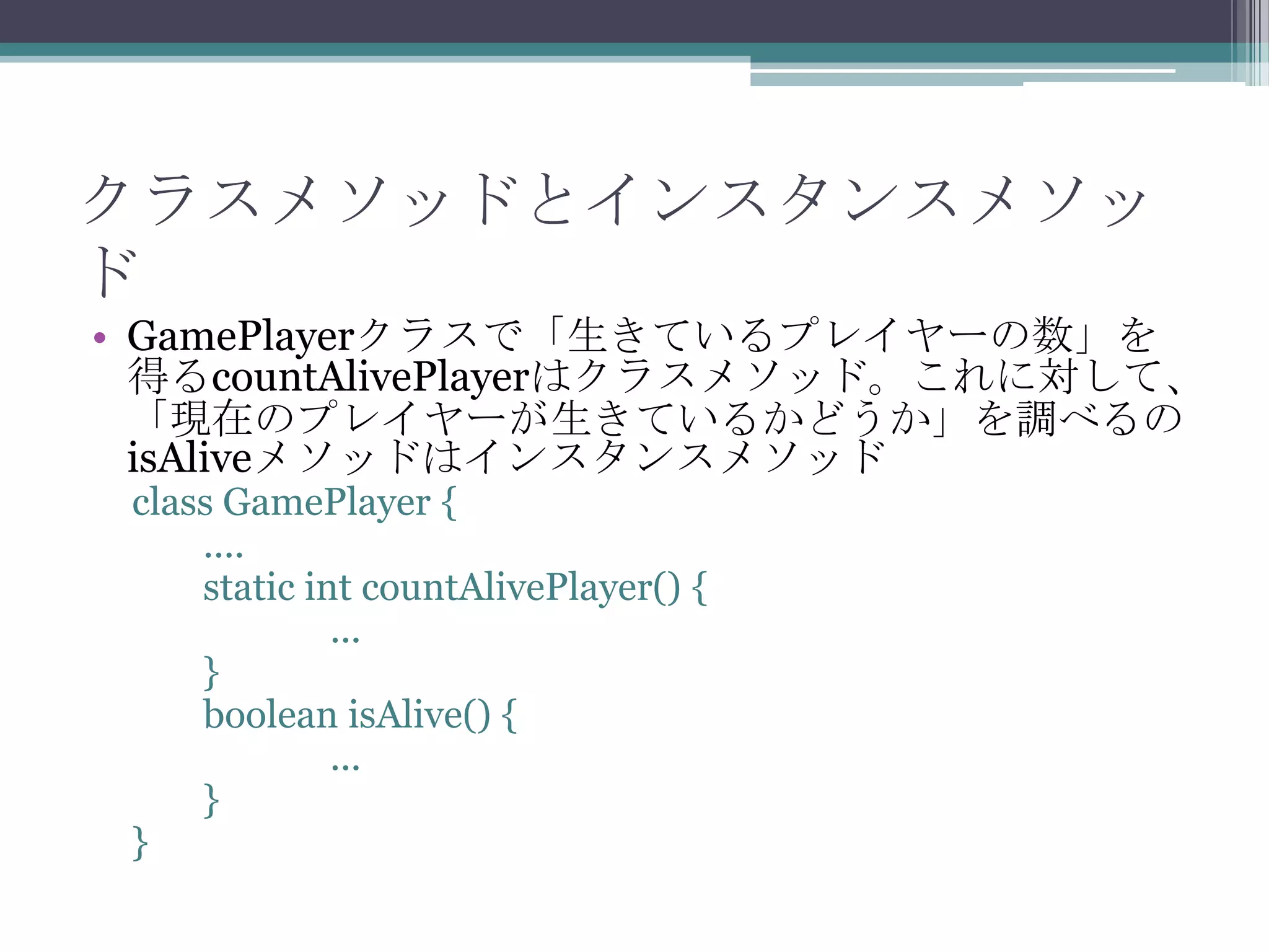 クラスメソッドとインスタンスメソッ
ド
• GamePlayerクラスで「生きているプレイヤーの数」を
得るcountAlivePlayerはクラスメソッド。これに対して、
「現在のプレイヤーが生きているかどうか」を調べるの
isAliveメソッドはインスタンスメソッド
class GamePlayer {
....
static int countAlivePlayer() {
...
}
boolean isAlive() {
...
}
}

 