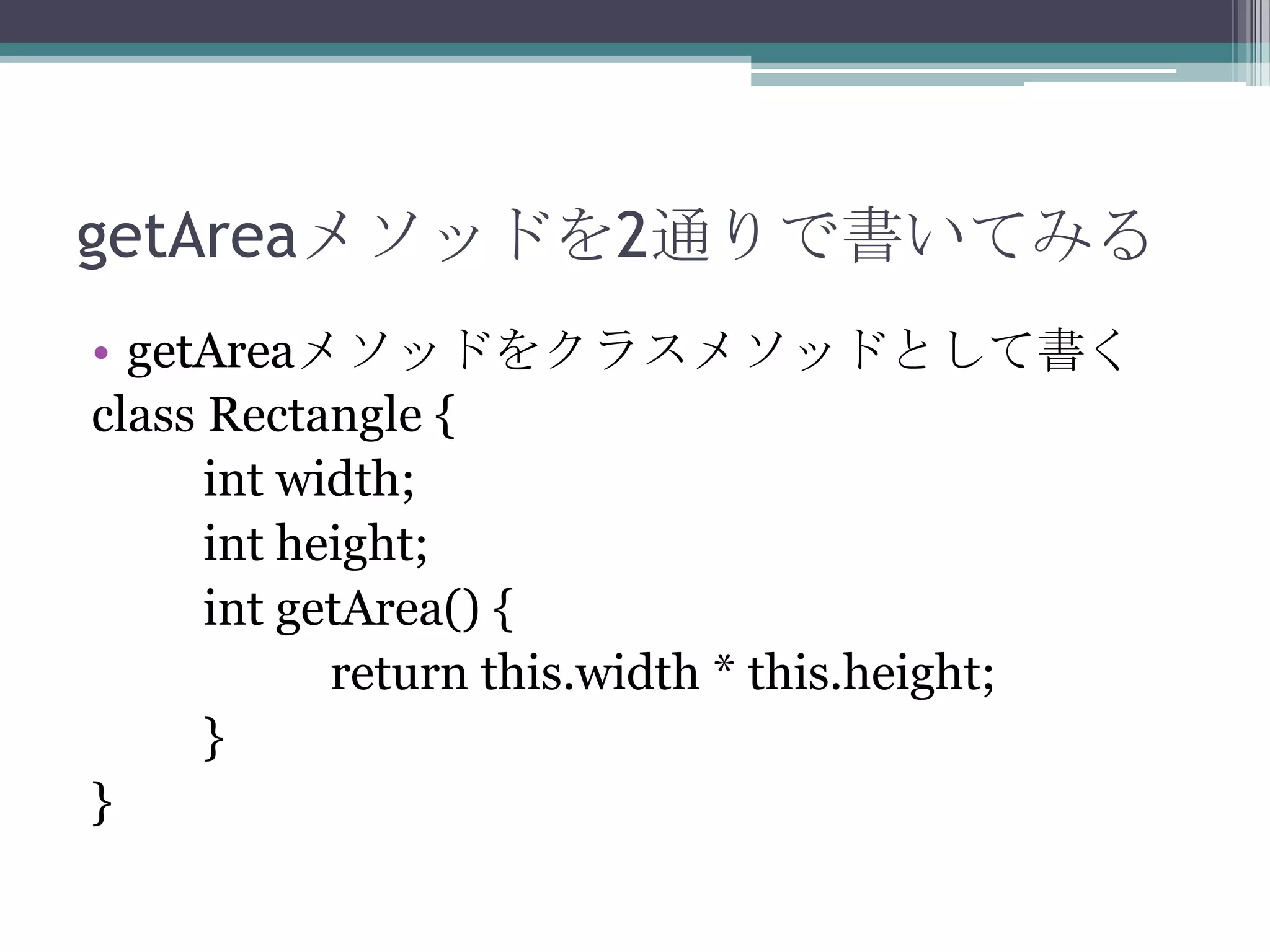 getAreaメソッドを2通りで書いてみる
• getAreaメソッドをクラスメソッドとして書く
class Rectangle {
int width;
int height;
int getArea() {
return this.width * this.height;
}
}

 
