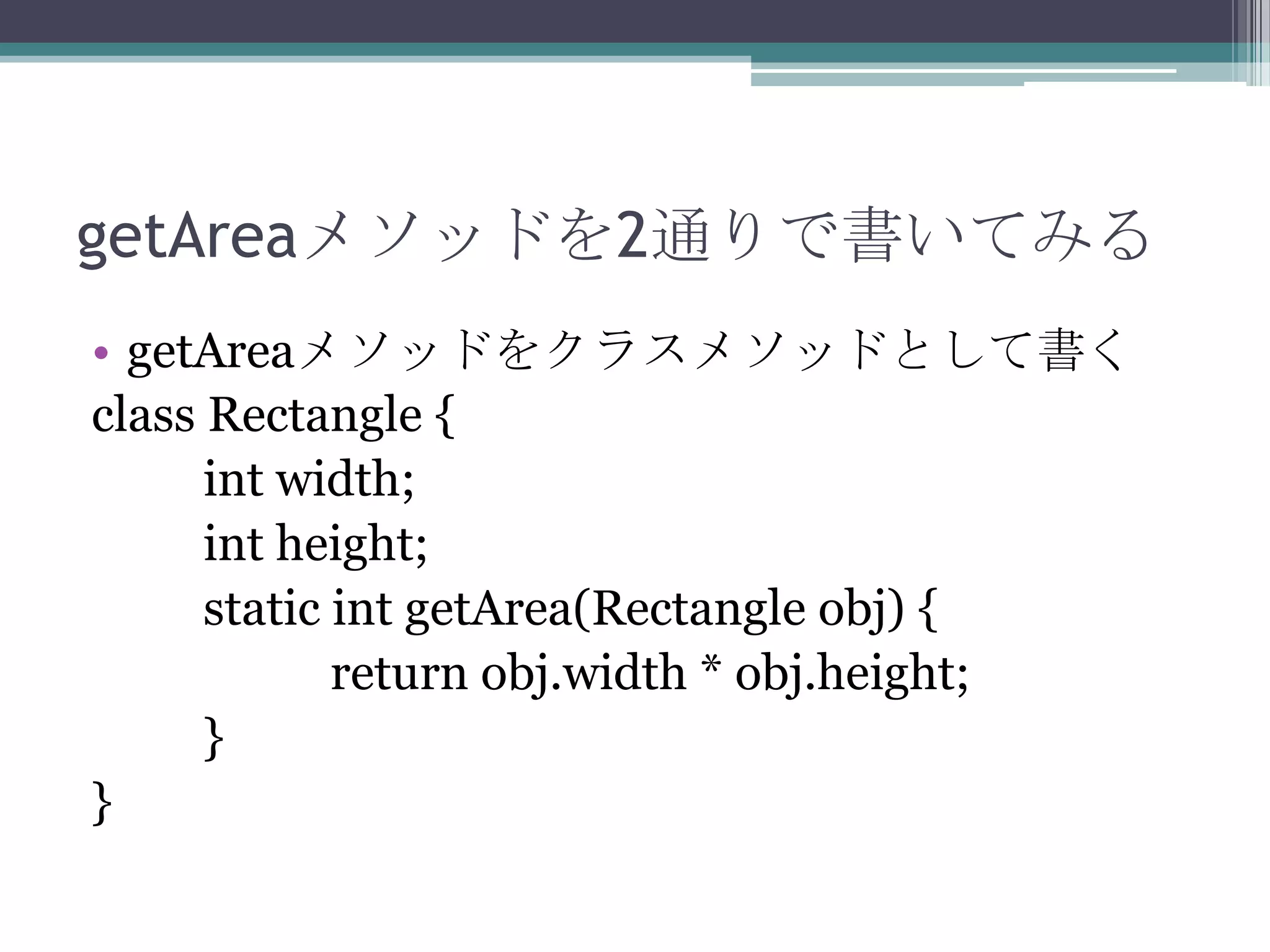 getAreaメソッドを2通りで書いてみる
• getAreaメソッドをクラスメソッドとして書く
class Rectangle {
int width;
int height;
static int getArea(Rectangle obj) {
return obj.width * obj.height;
}
}

 