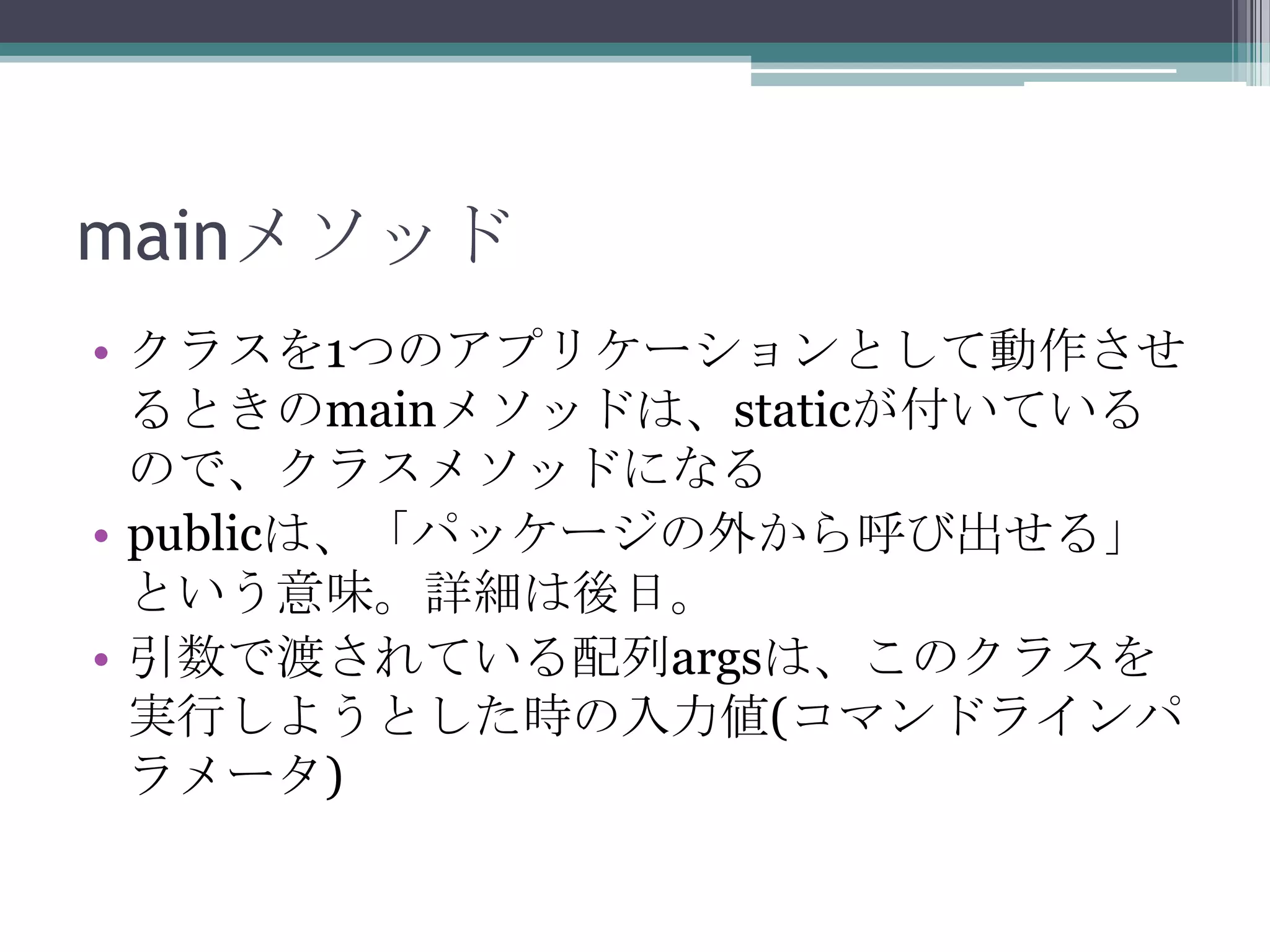 mainメソッド
• クラスを1つのアプリケーションとして動作させ
るときのmainメソッドは、staticが付いている
ので、クラスメソッドになる
• publicは、「パッケージの外から呼び出せる」
という意味。詳細は後日。
• 引数で渡されている配列argsは、このクラスを
実行しようとした時の入力値(コマンドラインパ
ラメータ)

 