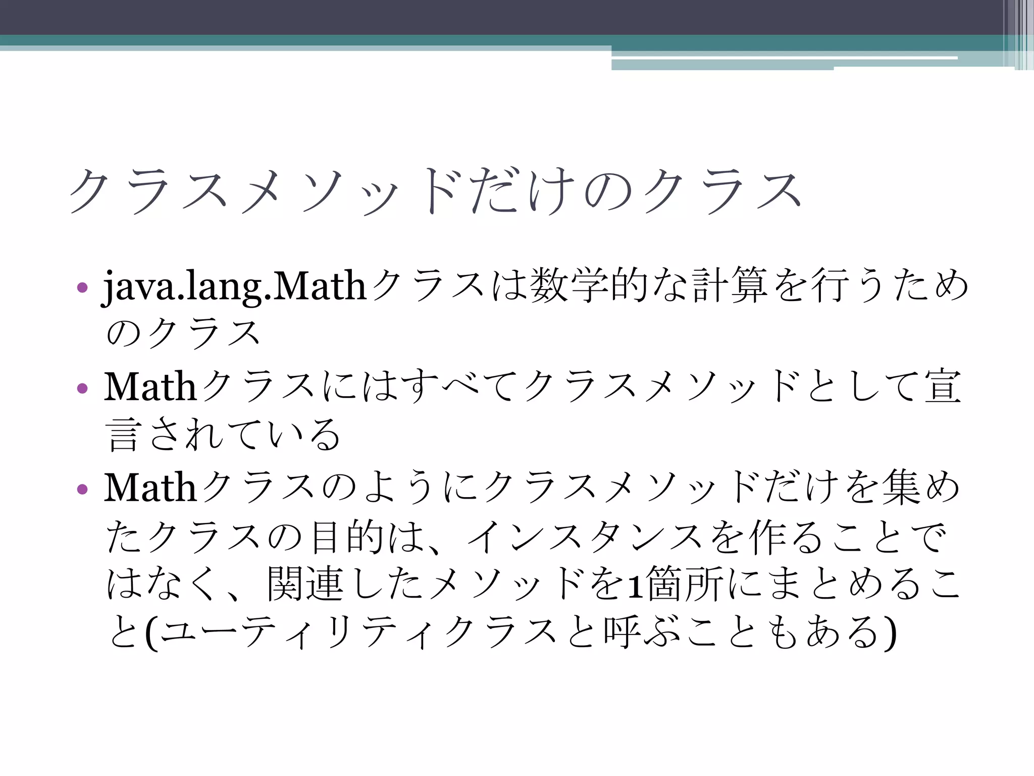 クラスメソッドだけのクラス
• java.lang.Mathクラスは数学的な計算を行うため
のクラス
• Mathクラスにはすべてクラスメソッドとして宣
言されている
• Mathクラスのようにクラスメソッドだけを集め
たクラスの目的は、インスタンスを作ることで
はなく、関連したメソッドを1箇所にまとめるこ
と(ユーティリティクラスと呼ぶこともある)

 