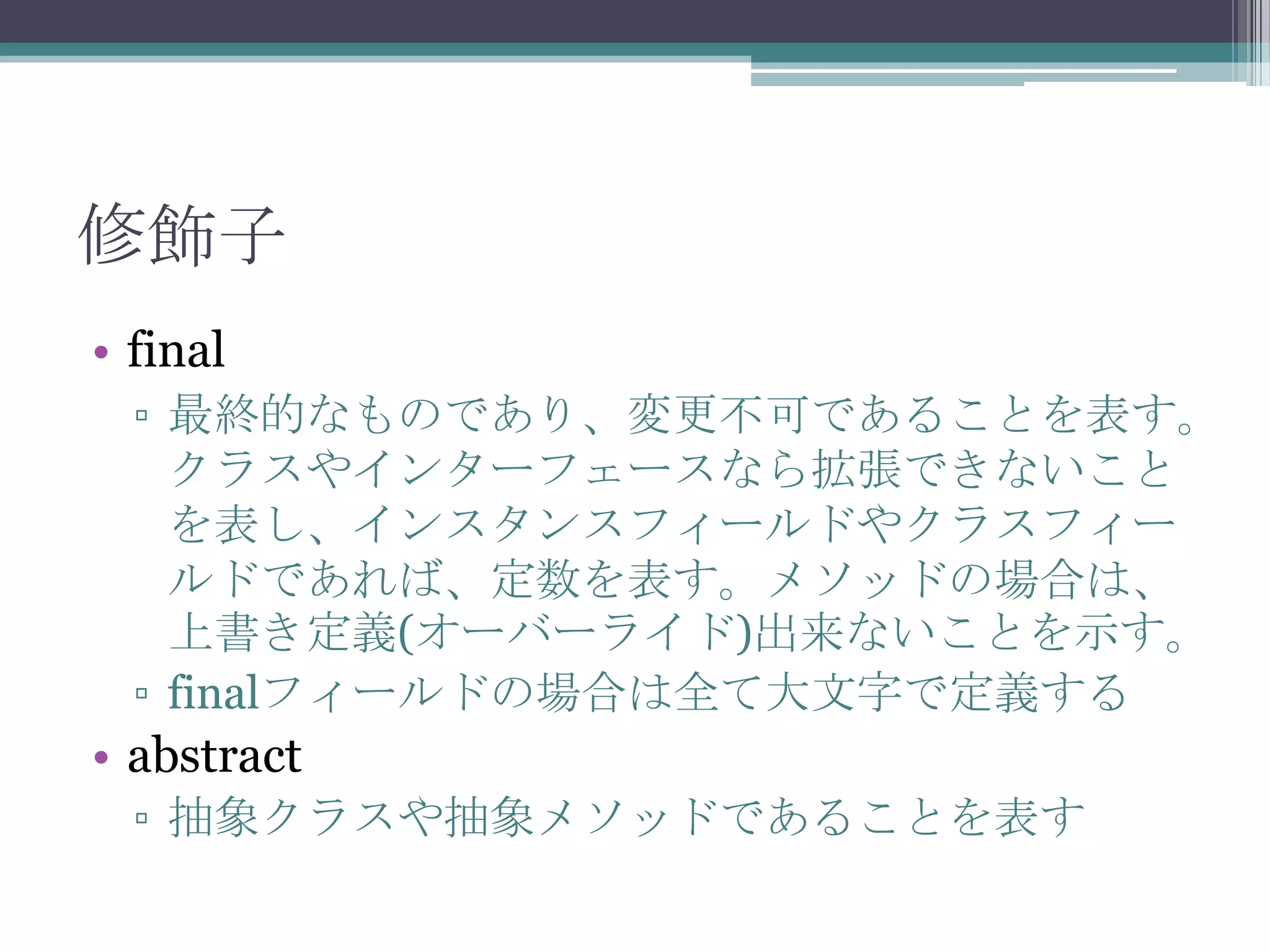 修飾子
• final
▫ 最終的なものであり、変更不可であることを表す。
クラスやインターフェースなら拡張できないこと
を表し、インスタンスフィールドやクラスフィー
ルドであれば、定数を表す。メソッドの場合は、
上書き定義(オーバーライド)出来ないことを示す。
▫ finalフィールドの場合は全て大文字で定義する

• abstract
▫ 抽象クラスや抽象メソッドであることを表す

 