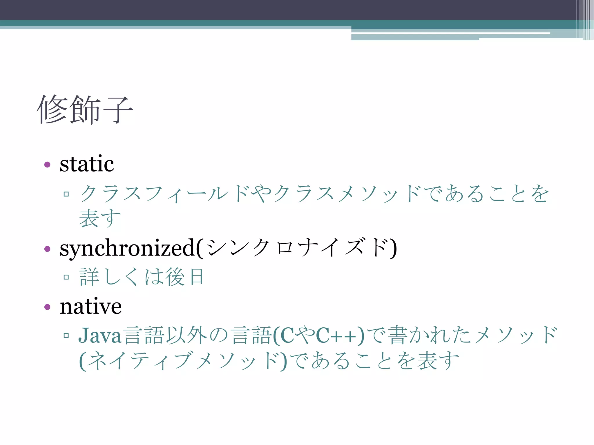 修飾子
• static
▫ クラスフィールドやクラスメソッドであることを
表す

• synchronized(シンクロナイズド)
▫ 詳しくは後日

• native
▫ Java言語以外の言語(CやC++)で書かれたメソッド
(ネイティブメソッド)であることを表す

 