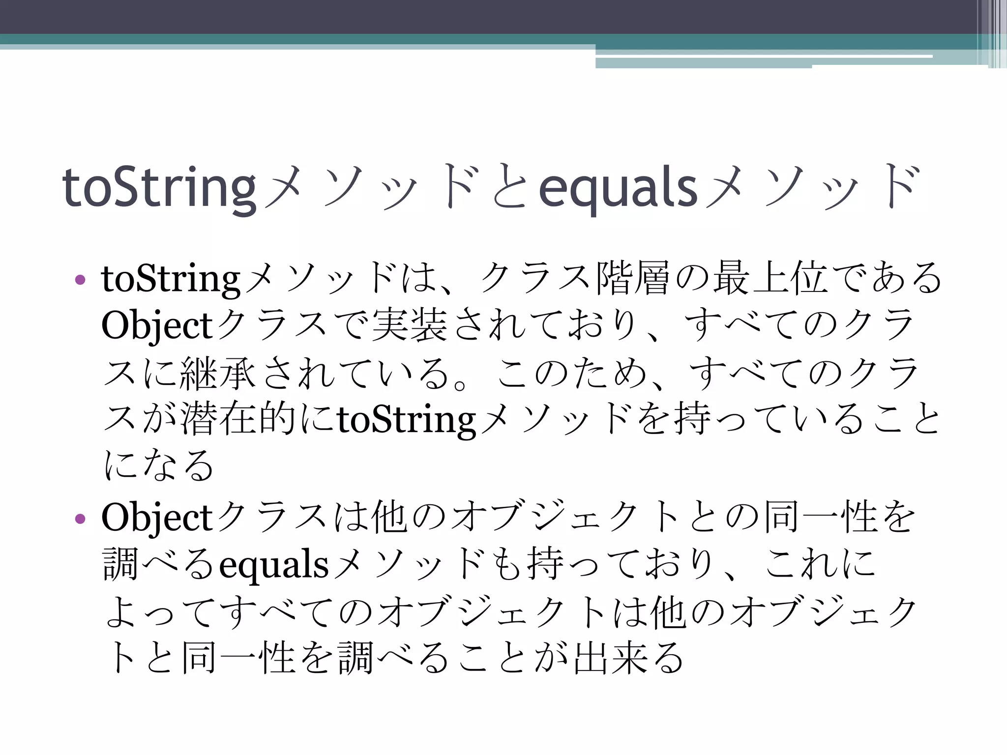 toStringメソッドとequalsメソッド
• toStringメソッドは、クラス階層の最上位である
Objectクラスで実装されており、すべてのクラ
スに継承されている。このため、すべてのクラ
スが潜在的にtoStringメソッドを持っていること
になる
• Objectクラスは他のオブジェクトとの同一性を
調べるequalsメソッドも持っており、これに
よってすべてのオブジェクトは他のオブジェク
トと同一性を調べることが出来る

 
