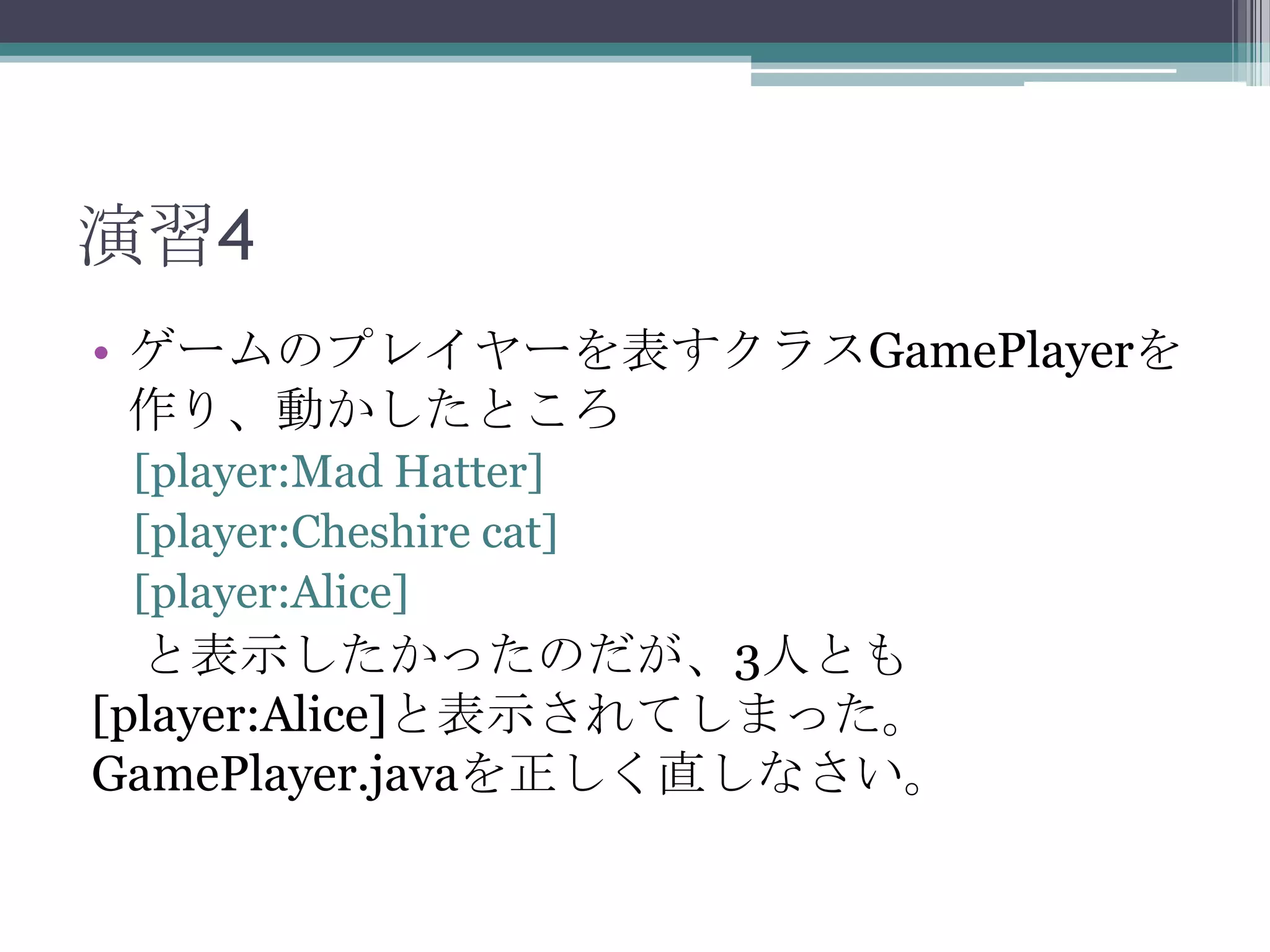 演習4
• ゲームのプレイヤーを表すクラスGamePlayerを
作り、動かしたところ
[player:Mad Hatter]
[player:Cheshire cat]
[player:Alice]

と表示したかったのだが、3人とも
[player:Alice]と表示されてしまった。
GamePlayer.javaを正しく直しなさい。

 
