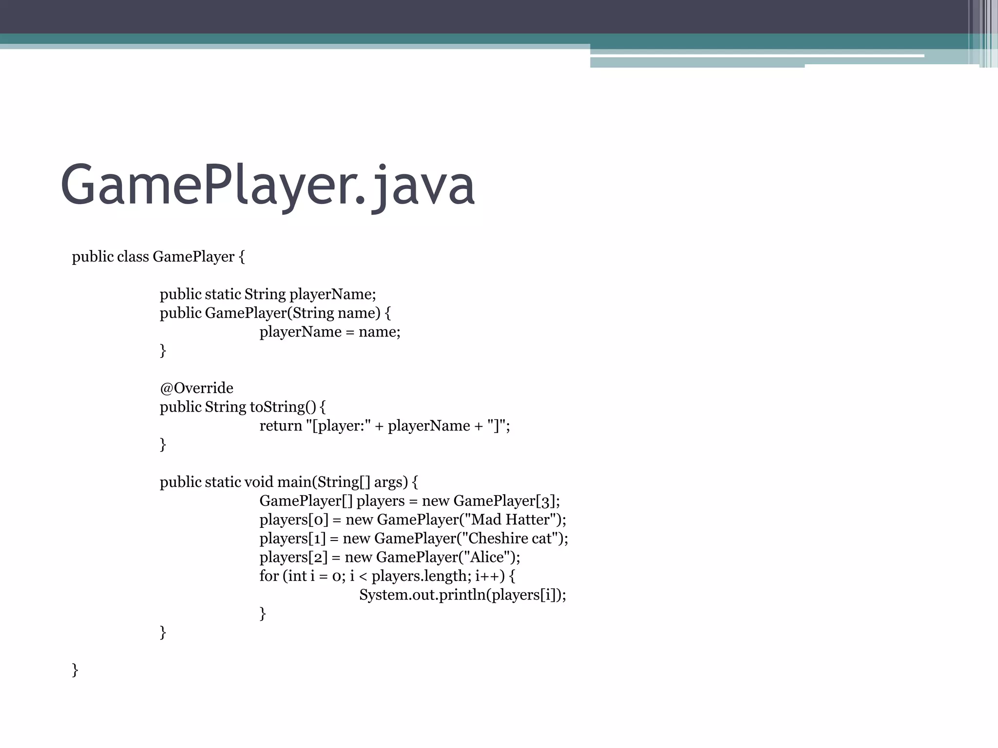 GamePlayer.java
public class GamePlayer {
public static String playerName;
public GamePlayer(String name) {
playerName = name;
}
@Override
public String toString() {
return "[player:" + playerName + "]";
}
public static void main(String[] args) {
GamePlayer[] players = new GamePlayer[3];
players[0] = new GamePlayer("Mad Hatter");
players[1] = new GamePlayer("Cheshire cat");
players[2] = new GamePlayer("Alice");
for (int i = 0; i < players.length; i++) {
System.out.println(players[i]);
}
}
}

 