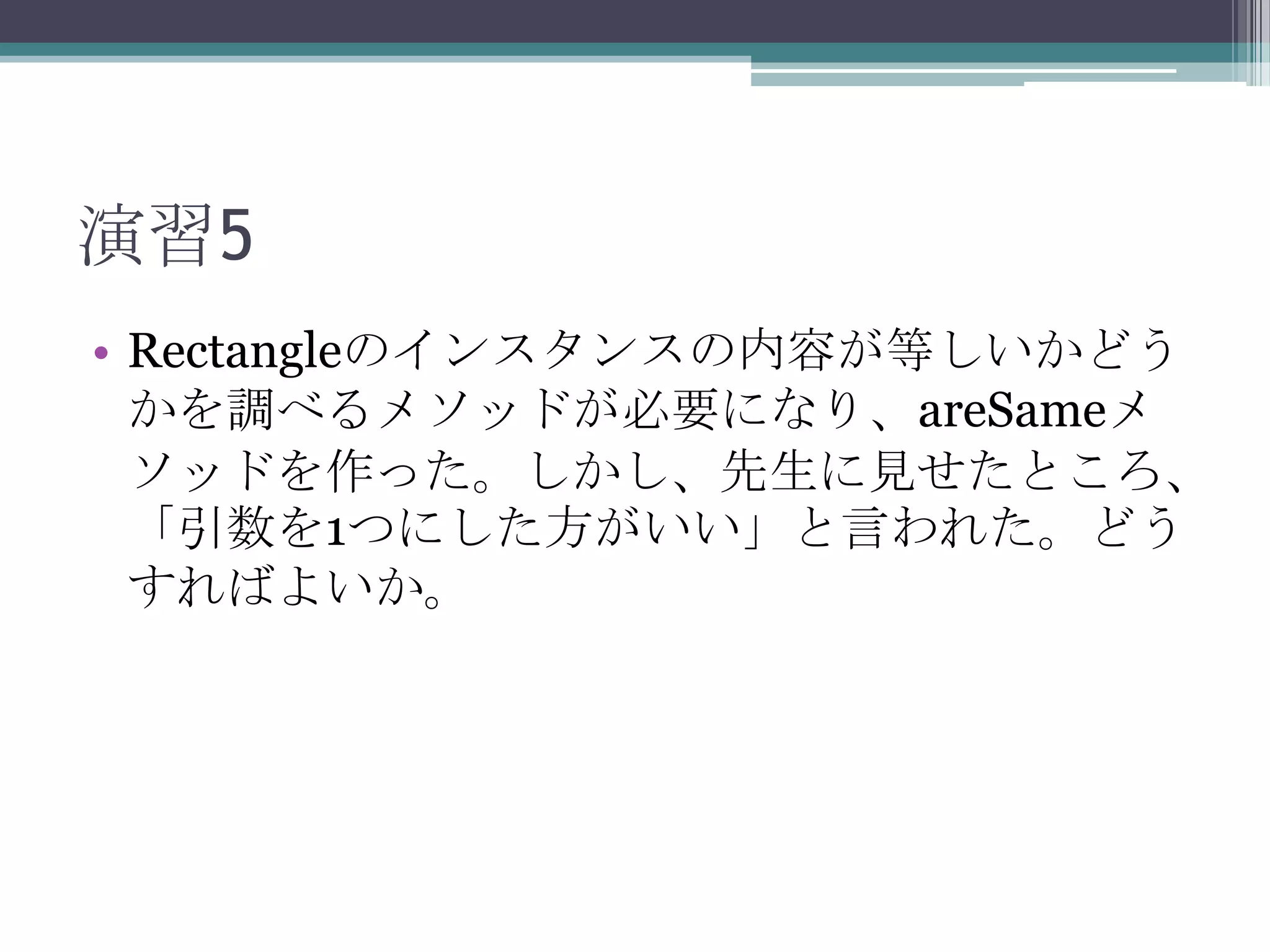 演習5
• Rectangleのインスタンスの内容が等しいかどう
かを調べるメソッドが必要になり、areSameメ
ソッドを作った。しかし、先生に見せたところ、
「引数を1つにした方がいい」と言われた。どう
すればよいか。

 